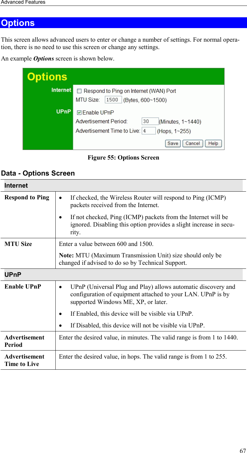 Advanced Features 67 Options This screen allows advanced users to enter or change a number of settings. For normal opera-tion, there is no need to use this screen or change any settings. An example Options screen is shown below.   Figure 55: Options Screen Data - Options Screen Internet Respond to Ping  •  If checked, the Wireless Router will respond to Ping (ICMP) packets received from the Internet.  •  If not checked, Ping (ICMP) packets from the Internet will be ignored. Disabling this option provides a slight increase in secu-rity. MTU Size  Enter a value between 600 and 1500.  Note: MTU (Maximum Transmission Unit) size should only be changed if advised to do so by Technical Support. UPnP Enable UPnP  •  UPnP (Universal Plug and Play) allows automatic discovery and configuration of equipment attached to your LAN. UPnP is by supported Windows ME, XP, or later.  •  If Enabled, this device will be visible via UPnP.  •  If Disabled, this device will not be visible via UPnP. Advertisement Period Enter the desired value, in minutes. The valid range is from 1 to 1440. Advertisement Time to Live Enter the desired value, in hops. The valid range is from 1 to 255.    