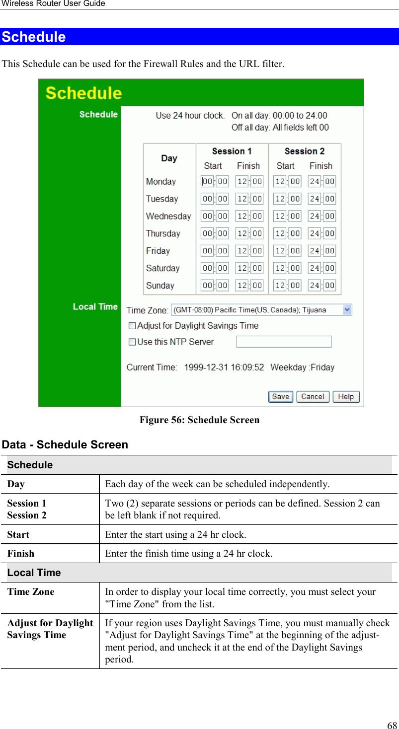 Wireless Router User Guide 68 Schedule This Schedule can be used for the Firewall Rules and the URL filter.    Figure 56: Schedule Screen Data - Schedule Screen Schedule Day  Each day of the week can be scheduled independently. Session 1 Session 2 Two (2) separate sessions or periods can be defined. Session 2 can be left blank if not required. Start   Enter the start using a 24 hr clock. Finish  Enter the finish time using a 24 hr clock. Local Time Time Zone In order to display your local time correctly, you must select your &quot;Time Zone&quot; from the list. Adjust for Daylight Savings Time If your region uses Daylight Savings Time, you must manually check &quot;Adjust for Daylight Savings Time&quot; at the beginning of the adjust-ment period, and uncheck it at the end of the Daylight Savings period. 