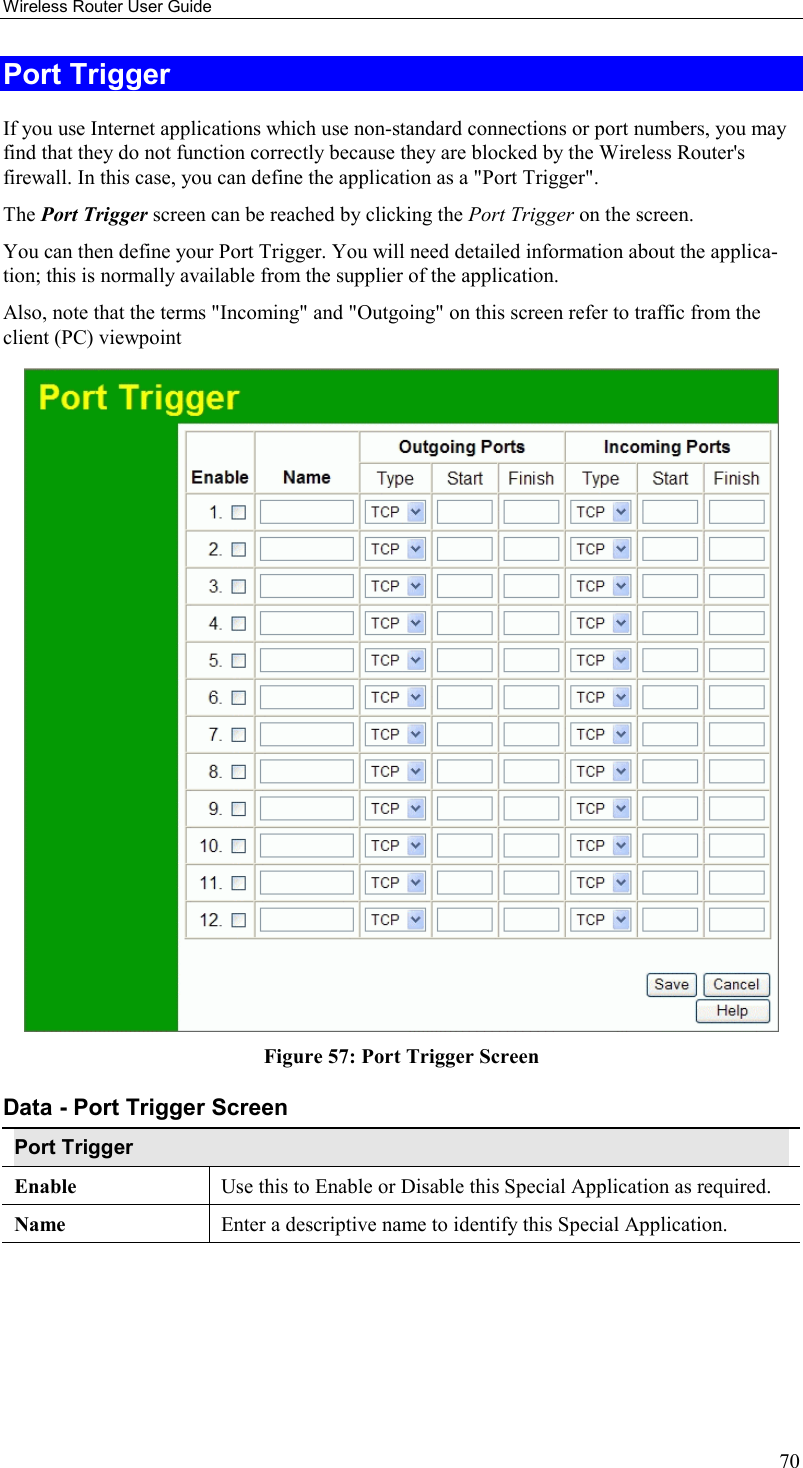 Wireless Router User Guide 70 Port Trigger If you use Internet applications which use non-standard connections or port numbers, you may find that they do not function correctly because they are blocked by the Wireless Router&apos;s firewall. In this case, you can define the application as a &quot;Port Trigger&quot;. The Port Trigger screen can be reached by clicking the Port Trigger on the screen. You can then define your Port Trigger. You will need detailed information about the applica-tion; this is normally available from the supplier of the application. Also, note that the terms &quot;Incoming&quot; and &quot;Outgoing&quot; on this screen refer to traffic from the client (PC) viewpoint  Figure 57: Port Trigger Screen Data - Port Trigger Screen Port Trigger Enable  Use this to Enable or Disable this Special Application as required. Name  Enter a descriptive name to identify this Special Application. 