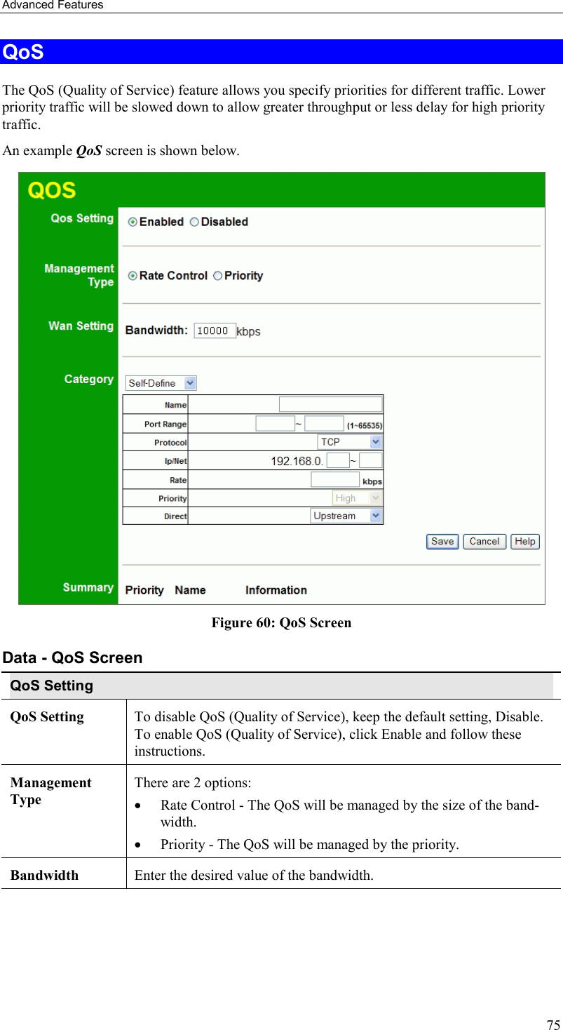 Advanced Features 75 QoS The QoS (Quality of Service) feature allows you specify priorities for different traffic. Lower priority traffic will be slowed down to allow greater throughput or less delay for high priority traffic. An example QoS screen is shown below.   Figure 60: QoS Screen Data - QoS Screen QoS Setting QoS Setting  To disable QoS (Quality of Service), keep the default setting, Disable. To enable QoS (Quality of Service), click Enable and follow these instructions. Management Type There are 2 options: •  Rate Control - The QoS will be managed by the size of the band-width. •  Priority - The QoS will be managed by the priority.  Bandwidth  Enter the desired value of the bandwidth. 