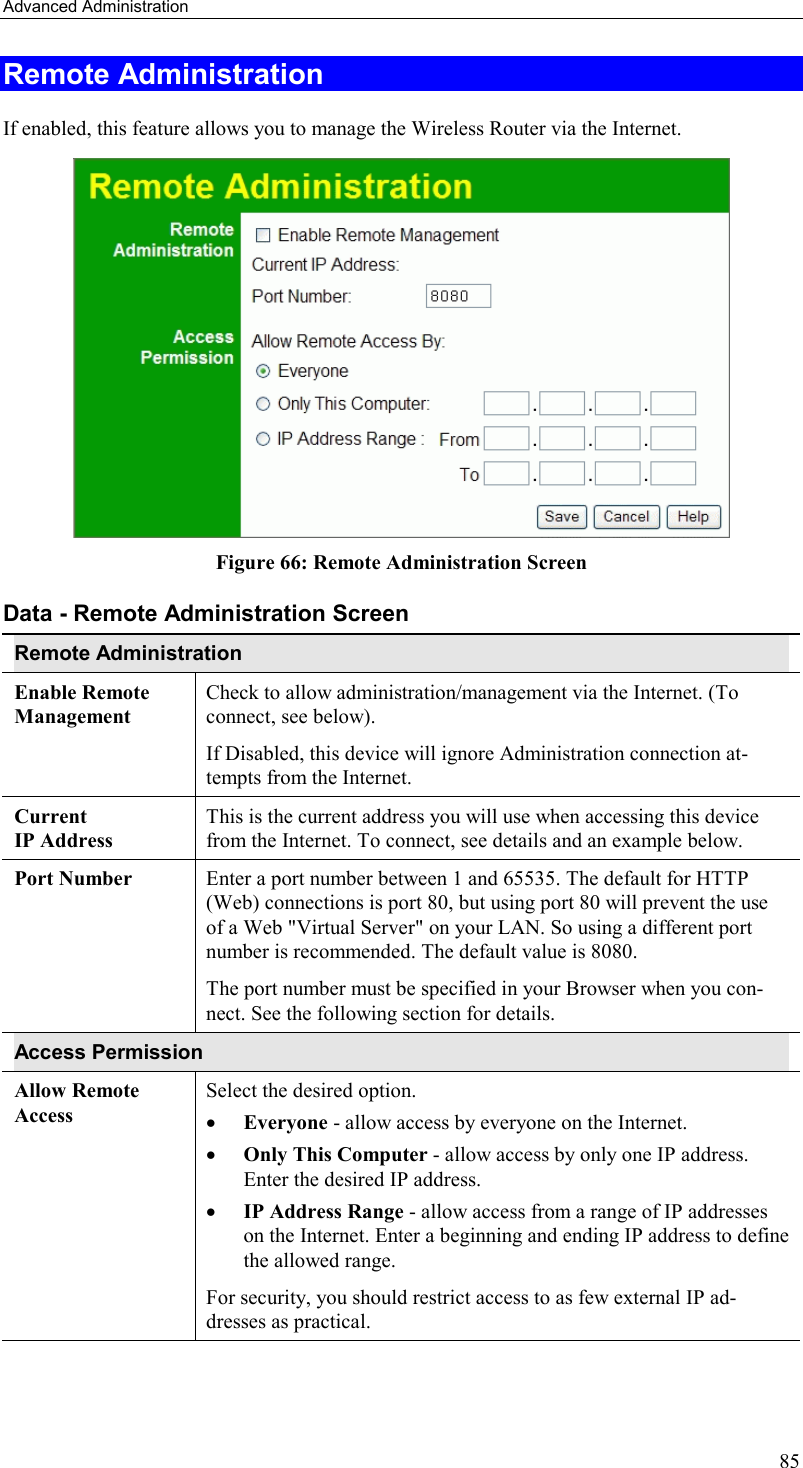 Advanced Administration 85 Remote Administration If enabled, this feature allows you to manage the Wireless Router via the Internet.      Figure 66: Remote Administration Screen Data - Remote Administration Screen Remote Administration Enable Remote Management Check to allow administration/management via the Internet. (To connect, see below).  If Disabled, this device will ignore Administration connection at-tempts from the Internet. Current  IP Address This is the current address you will use when accessing this device from the Internet. To connect, see details and an example below. Port Number Enter a port number between 1 and 65535. The default for HTTP (Web) connections is port 80, but using port 80 will prevent the use of a Web &quot;Virtual Server&quot; on your LAN. So using a different port number is recommended. The default value is 8080.  The port number must be specified in your Browser when you con-nect. See the following section for details. Access Permission Allow Remote Access Select the desired option.  •  Everyone - allow access by everyone on the Internet.  •  Only This Computer - allow access by only one IP address. Enter the desired IP address.  •  IP Address Range - allow access from a range of IP addresses on the Internet. Enter a beginning and ending IP address to define the allowed range.  For security, you should restrict access to as few external IP ad-dresses as practical.  