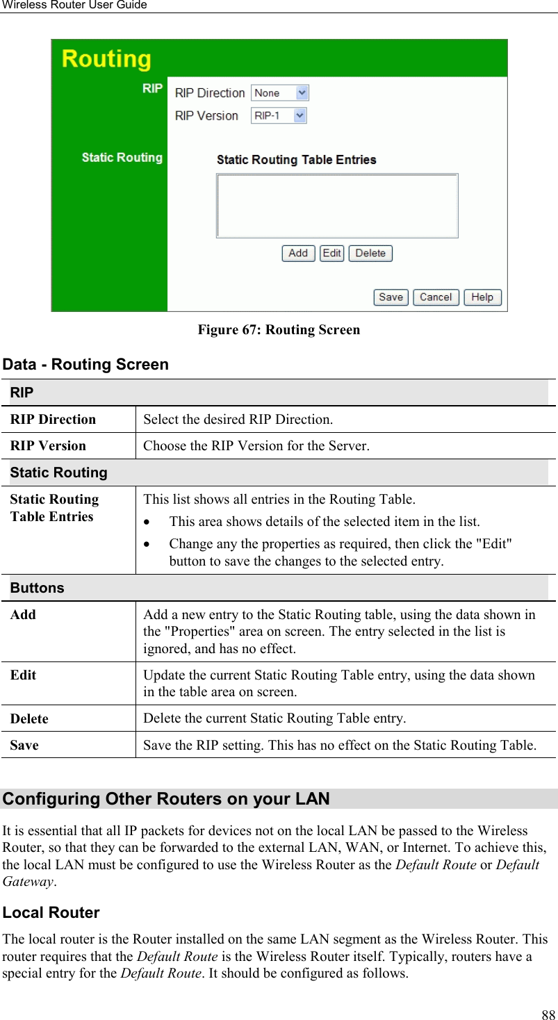 Wireless Router User Guide 88  Figure 67: Routing Screen Data - Routing Screen RIP RIP Direction Select the desired RIP Direction. RIP Version  Choose the RIP Version for the Server. Static Routing Static Routing Table Entries This list shows all entries in the Routing Table.  •  This area shows details of the selected item in the list.  •  Change any the properties as required, then click the &quot;Edit&quot; button to save the changes to the selected entry. Buttons Add  Add a new entry to the Static Routing table, using the data shown in the &quot;Properties&quot; area on screen. The entry selected in the list is ignored, and has no effect. Edit  Update the current Static Routing Table entry, using the data shown in the table area on screen. Delete  Delete the current Static Routing Table entry. Save  Save the RIP setting. This has no effect on the Static Routing Table.  Configuring Other Routers on your LAN It is essential that all IP packets for devices not on the local LAN be passed to the Wireless Router, so that they can be forwarded to the external LAN, WAN, or Internet. To achieve this, the local LAN must be configured to use the Wireless Router as the Default Route or Default Gateway. Local Router The local router is the Router installed on the same LAN segment as the Wireless Router. This router requires that the Default Route is the Wireless Router itself. Typically, routers have a special entry for the Default Route. It should be configured as follows. 