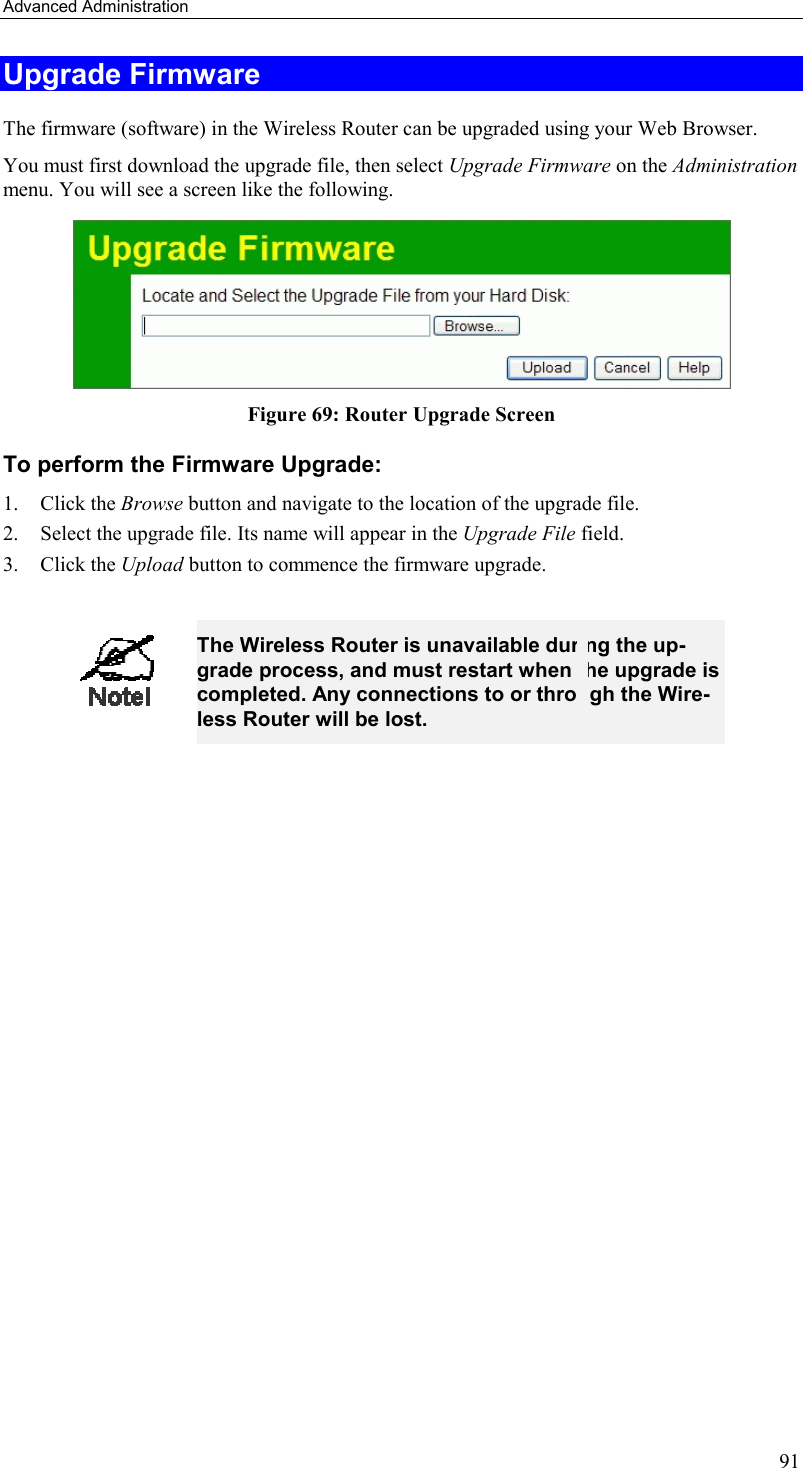 Advanced Administration 91 Upgrade Firmware The firmware (software) in the Wireless Router can be upgraded using your Web Browser.  You must first download the upgrade file, then select Upgrade Firmware on the Administration menu. You will see a screen like the following.  Figure 69: Router Upgrade Screen To perform the Firmware Upgrade: 1. Click the Browse button and navigate to the location of the upgrade file. 2.  Select the upgrade file. Its name will appear in the Upgrade File field. 3. Click the Upload button to commence the firmware upgrade.   The Wireless Router is unavailable during the up-grade process, and must restart when the upgrade is completed. Any connections to or through the Wire-less Router will be lost.    
