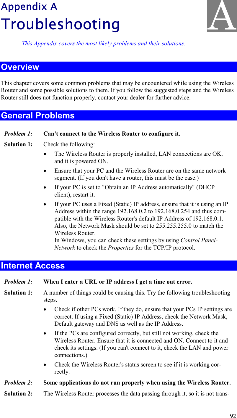  92 Appendix A Troubleshooting This Appendix covers the most likely problems and their solutions. Overview This chapter covers some common problems that may be encountered while using the Wireless Router and some possible solutions to them. If you follow the suggested steps and the Wireless Router still does not function properly, contact your dealer for further advice. General Problems Problem 1:  Can&apos;t connect to the Wireless Router to configure it. Solution 1:  Check the following: •  The Wireless Router is properly installed, LAN connections are OK, and it is powered ON. •  Ensure that your PC and the Wireless Router are on the same network segment. (If you don&apos;t have a router, this must be the case.)  •  If your PC is set to &quot;Obtain an IP Address automatically&quot; (DHCP client), restart it. •  If your PC uses a Fixed (Static) IP address, ensure that it is using an IP Address within the range 192.168.0.2 to 192.168.0.254 and thus com-patible with the Wireless Router&apos;s default IP Address of 192.168.0.1.  Also, the Network Mask should be set to 255.255.255.0 to match the Wireless Router. In Windows, you can check these settings by using Control Panel-Network to check the Properties for the TCP/IP protocol.  Internet Access Problem 1: When I enter a URL or IP address I get a time out error. Solution 1: A number of things could be causing this. Try the following troubleshooting steps. •  Check if other PCs work. If they do, ensure that your PCs IP settings are correct. If using a Fixed (Static) IP Address, check the Network Mask, Default gateway and DNS as well as the IP Address. •  If the PCs are configured correctly, but still not working, check the Wireless Router. Ensure that it is connected and ON. Connect to it and check its settings. (If you can&apos;t connect to it, check the LAN and power connections.) •  Check the Wireless Router&apos;s status screen to see if it is working cor-rectly. Problem 2:  Some applications do not run properly when using the Wireless Router. Solution 2:  The Wireless Router processes the data passing through it, so it is not trans-A 