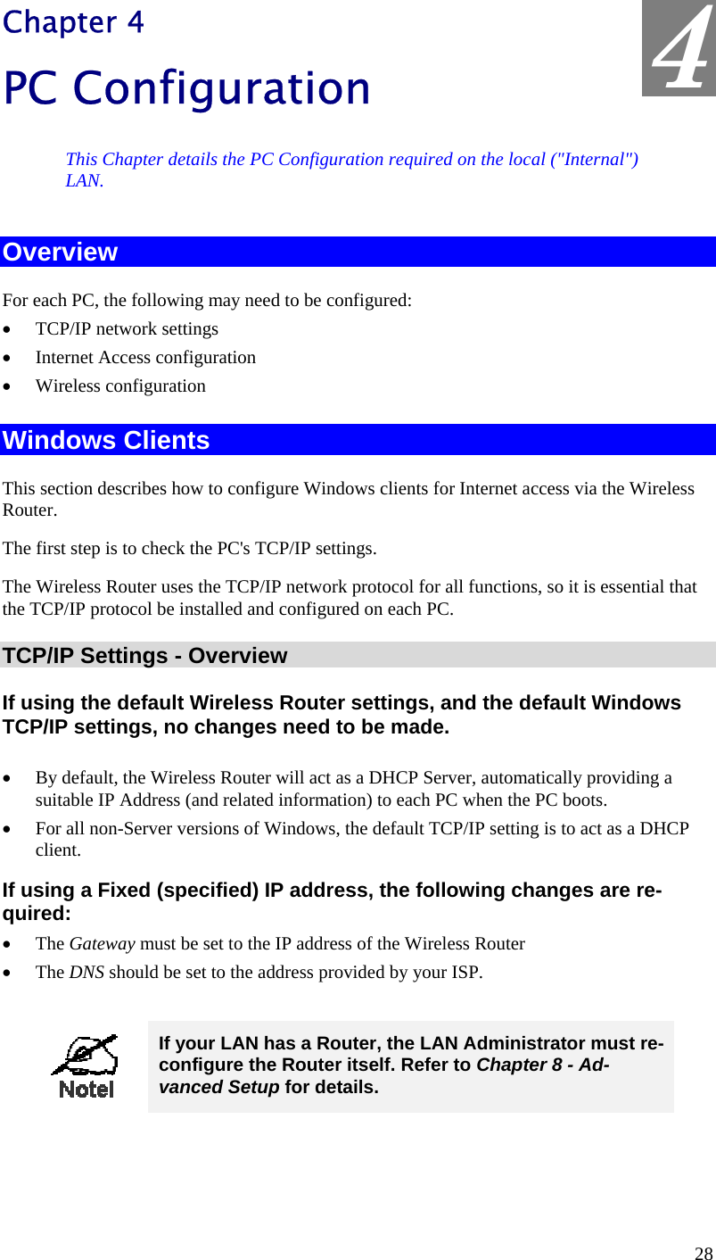  4 Chapter 4 PC Configuration This Chapter details the PC Configuration required on the local (&quot;Internal&quot;) LAN. Overview For each PC, the following may need to be configured: •  TCP/IP network settings •  Internet Access configuration •  Wireless configuration Windows Clients This section describes how to configure Windows clients for Internet access via the Wireless Router. The first step is to check the PC&apos;s TCP/IP settings.  The Wireless Router uses the TCP/IP network protocol for all functions, so it is essential that the TCP/IP protocol be installed and configured on each PC. TCP/IP Settings - Overview If using the default Wireless Router settings, and the default Windows TCP/IP settings, no changes need to be made.  •  By default, the Wireless Router will act as a DHCP Server, automatically providing a suitable IP Address (and related information) to each PC when the PC boots. •  For all non-Server versions of Windows, the default TCP/IP setting is to act as a DHCP client. If using a Fixed (specified) IP address, the following changes are re-quired: •  The Gateway must be set to the IP address of the Wireless Router •  The DNS should be set to the address provided by your ISP.   If your LAN has a Router, the LAN Administrator must re-configure the Router itself. Refer to Chapter 8 - Ad-vanced Setup for details.  28 