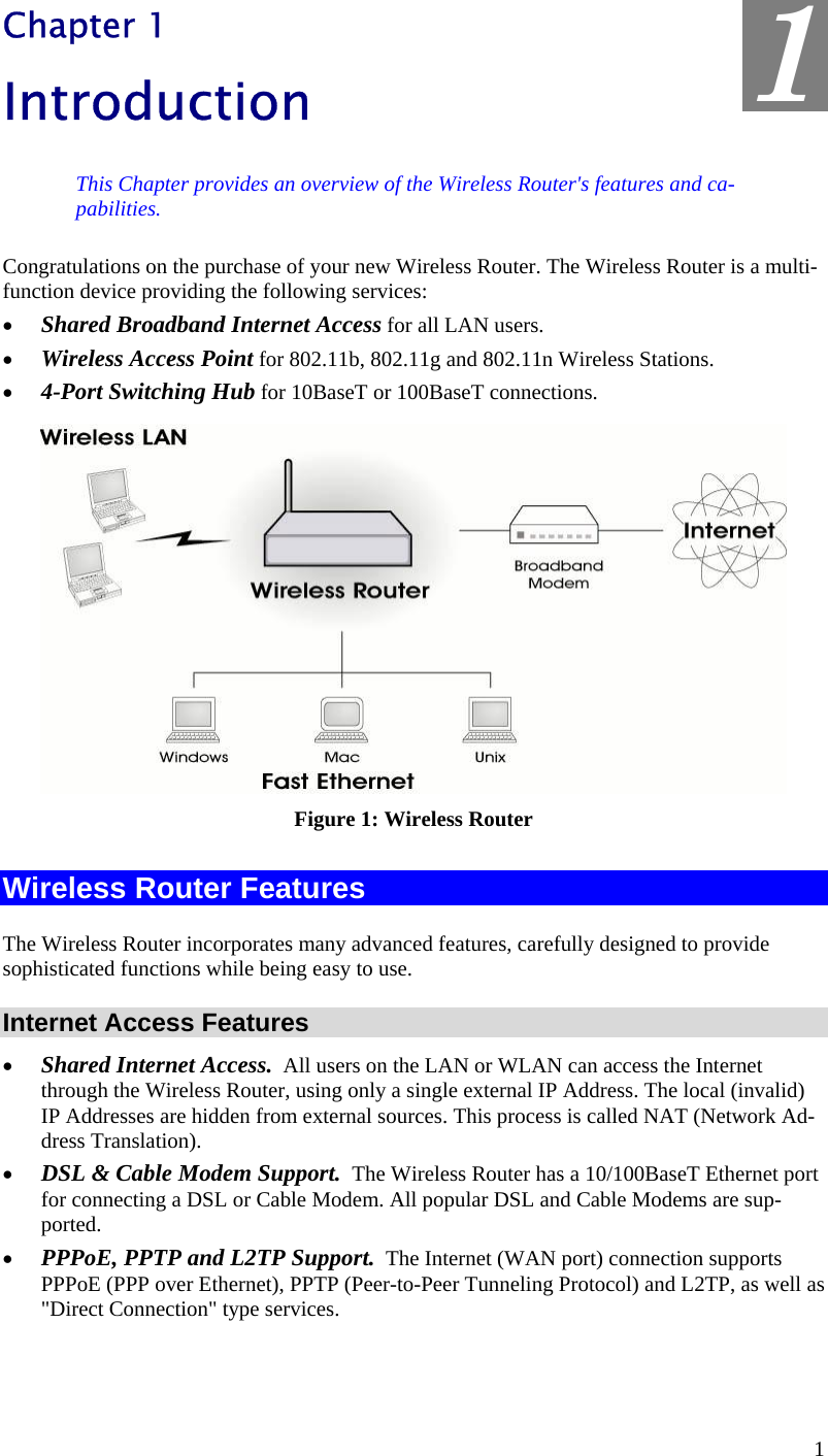  1 Chapter 1 Introduction This Chapter provides an overview of the Wireless Router&apos;s features and ca-pabilities. Congratulations on the purchase of your new Wireless Router. The Wireless Router is a multi-function device providing the following services: •  Shared Broadband Internet Access for all LAN users. •  Wireless Access Point for 802.11b, 802.11g and 802.11n Wireless Stations. •  4-Port Switching Hub for 10BaseT or 100BaseT connections.  Figure 1: Wireless Router Wireless Router Features The Wireless Router incorporates many advanced features, carefully designed to provide sophisticated functions while being easy to use. Internet Access Features •  Shared Internet Access.  All users on the LAN or WLAN can access the Internet through the Wireless Router, using only a single external IP Address. The local (invalid) IP Addresses are hidden from external sources. This process is called NAT (Network Ad-dress Translation). •  DSL &amp; Cable Modem Support.  The Wireless Router has a 10/100BaseT Ethernet port for connecting a DSL or Cable Modem. All popular DSL and Cable Modems are sup-ported. •  PPPoE, PPTP and L2TP Support.  The Internet (WAN port) connection supports PPPoE (PPP over Ethernet), PPTP (Peer-to-Peer Tunneling Protocol) and L2TP, as well as &quot;Direct Connection&quot; type services. 1 