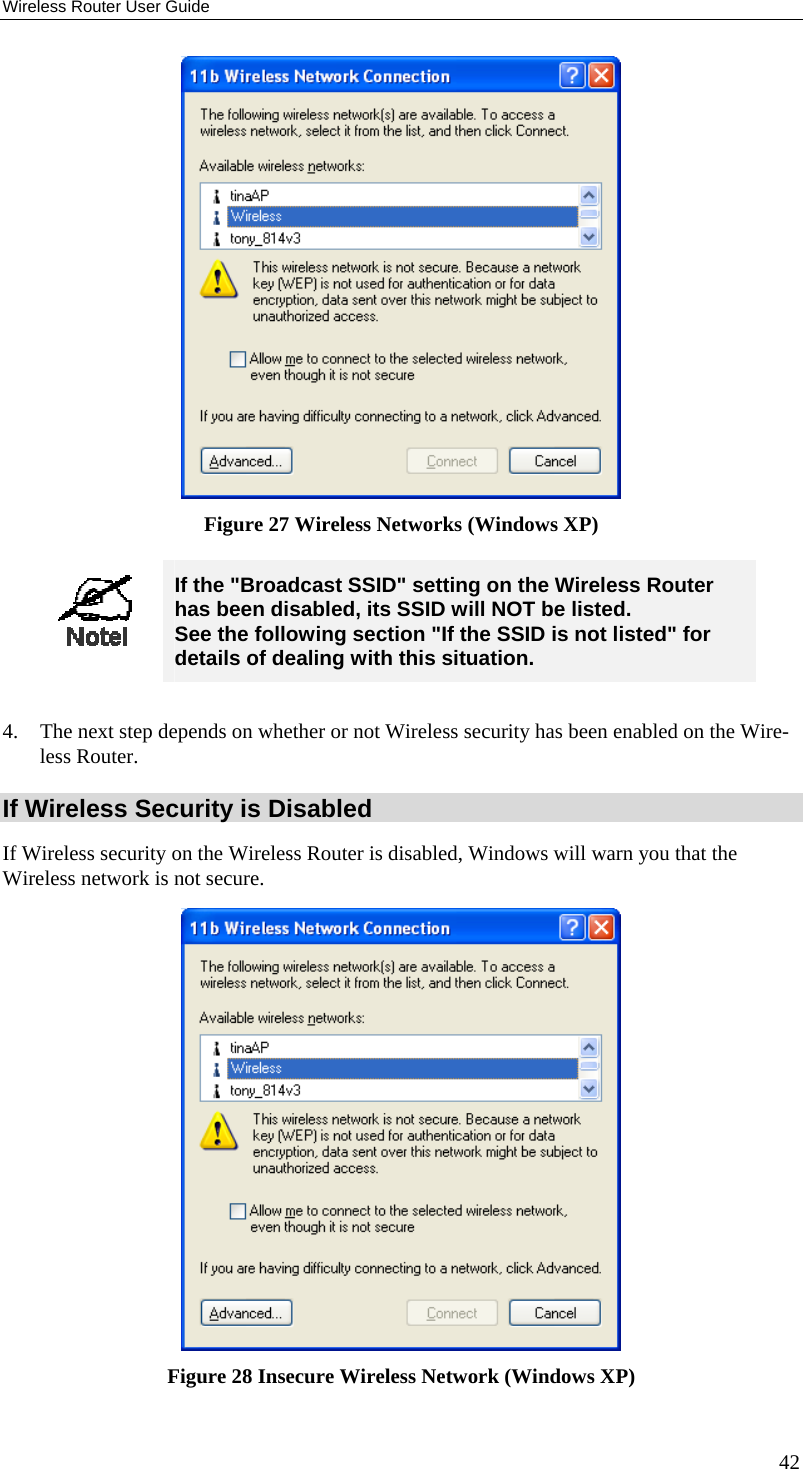 Wireless Router User Guide  Figure 27 Wireless Networks (Windows XP)   If the &quot;Broadcast SSID&quot; setting on the Wireless Router has been disabled, its SSID will NOT be listed.  See the following section &quot;If the SSID is not listed&quot; for details of dealing with this situation.  4.  The next step depends on whether or not Wireless security has been enabled on the Wire-less Router. If Wireless Security is Disabled If Wireless security on the Wireless Router is disabled, Windows will warn you that the Wireless network is not secure.  Figure 28 Insecure Wireless Network (Windows XP) 42 
