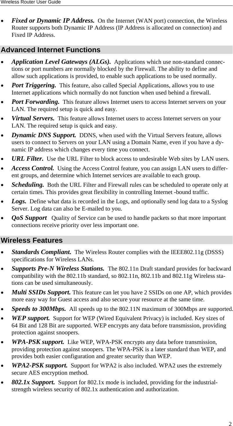 Wireless Router User Guide •  Fixed or Dynamic IP Address.  On the Internet (WAN port) connection, the Wireless Router supports both Dynamic IP Address (IP Address is allocated on connection) and Fixed IP Address. Advanced Internet Functions •  Application Level Gateways (ALGs).  Applications which use non-standard connec-tions or port numbers are normally blocked by the Firewall. The ability to define and allow such applications is provided, to enable such applications to be used normally. •  Port Triggering.  This feature, also called Special Applications, allows you to use Internet applications which normally do not function when used behind a firewall. •  Port Forwarding.  This feature allows Internet users to access Internet servers on your LAN. The required setup is quick and easy. •  Virtual Servers.  This feature allows Internet users to access Internet servers on your LAN. The required setup is quick and easy. •  Dynamic DNS Support.  DDNS, when used with the Virtual Servers feature, allows users to connect to Servers on your LAN using a Domain Name, even if you have a dy-namic IP address which changes every time you connect. •  URL Filter.  Use the URL Filter to block access to undesirable Web sites by LAN users. •  Access Control.  Using the Access Control feature, you can assign LAN users to differ-ent groups, and determine which Internet services are available to each group. •  Scheduling.  Both the URL Filter and Firewall rules can be scheduled to operate only at certain times. This provides great flexibility in controlling Internet -bound traffic. •  Logs.  Define what data is recorded in the Logs, and optionally send log data to a Syslog Server. Log data can also be E-mailed to you. •  QoS Support   Quality of Service can be used to handle packets so that more important connections receive priority over less important one. Wireless Features •  Standards Compliant.  The Wireless Router complies with the IEEE802.11g (DSSS) specifications for Wireless LANs.  •  Supports Pre-N Wireless Stations.  The 802.11n Draft standard provides for backward compatibility with the 802.11b standard, so 802.11n, 802.11b and 802.11g Wireless sta-tions can be used simultaneously. •  Multi SSIDs Support. This feature can let you have 2 SSIDs on one AP, which provides more easy way for Guest access and also secure your resource at the same time. •  Speeds to 300Mbps.  All speeds up to the 802.11N maximum of 300Mbps are supported. •  WEP support.  Support for WEP (Wired Equivalent Privacy) is included. Key sizes of 64 Bit and 128 Bit are supported. WEP encrypts any data before transmission, providing protection against snoopers. •  WPA-PSK support.  Like WEP, WPA-PSK encrypts any data before transmission, providing protection against snoopers. The WPA-PSK is a later standard than WEP, and provides both easier configuration and greater security than WEP. •  WPA2-PSK support.  Support for WPA2 is also included. WPA2 uses the extremely secure AES encryption method. •  802.1x Support.  Support for 802.1x mode is included, providing for the industrial-strength wireless security of 802.1x authentication and authorization. 2 