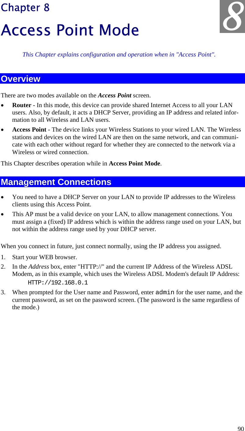  8 Chapter 8 Access Point Mode This Chapter explains configuration and operation when in &quot;Access Point&quot;. Overview There are two modes available on the Access Point screen. •  Router - In this mode, this device can provide shared Internet Access to all your LAN users. Also, by default, it acts a DHCP Server, providing an IP address and related infor-mation to all Wireless and LAN users.  •  Access Point - The device links your Wireless Stations to your wired LAN. The Wireless stations and devices on the wired LAN are then on the same network, and can communi-cate with each other without regard for whether they are connected to the network via a Wireless or wired connection. This Chapter describes operation while in Access Point Mode. Management Connections •  You need to have a DHCP Server on your LAN to provide IP addresses to the Wireless clients using this Access Point. •  This AP must be a valid device on your LAN, to allow management connections. You must assign a (fixed) IP address which is within the address range used on your LAN, but not within the address range used by your DHCP server. When you connect in future, just connect normally, using the IP address you assigned. 1.  Start your WEB browser. 2. In the Address box, enter &quot;HTTP://&quot; and the current IP Address of the Wireless ADSL Modem, as in this example, which uses the Wireless ADSL Modem&apos;s default IP Address: HTTP://192.168.0.1 3.  When prompted for the User name and Password, enter admin for the user name, and the current password, as set on the password screen. (The password is the same regardless of the mode.)   90 