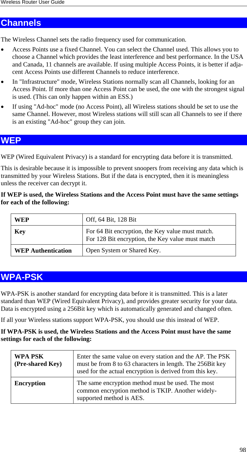 Wireless Router User Guide Channels The Wireless Channel sets the radio frequency used for communication.  •  Access Points use a fixed Channel. You can select the Channel used. This allows you to choose a Channel which provides the least interference and best performance. In the USA and Canada, 11 channels are available. If using multiple Access Points, it is better if adja-cent Access Points use different Channels to reduce interference. •  In &quot;Infrastructure&quot; mode, Wireless Stations normally scan all Channels, looking for an Access Point. If more than one Access Point can be used, the one with the strongest signal is used. (This can only happen within an ESS.) •  If using &quot;Ad-hoc&quot; mode (no Access Point), all Wireless stations should be set to use the same Channel. However, most Wireless stations will still scan all Channels to see if there is an existing &quot;Ad-hoc&quot; group they can join. WEP WEP (Wired Equivalent Privacy) is a standard for encrypting data before it is transmitted.  This is desirable because it is impossible to prevent snoopers from receiving any data which is transmitted by your Wireless Stations. But if the data is encrypted, then it is meaningless unless the receiver can decrypt it. If WEP is used, the Wireless Stations and the Access Point must have the same settings for each of the following: WEP  Off, 64 Bit, 128 Bit Key  For 64 Bit encryption, the Key value must match.  For 128 Bit encryption, the Key value must match WEP Authentication  Open System or Shared Key.  WPA-PSK WPA-PSK is another standard for encrypting data before it is transmitted. This is a later standard than WEP (Wired Equivalent Privacy), and provides greater security for your data. Data is encrypted using a 256Bit key which is automatically generated and changed often.  If all your Wireless stations support WPA-PSK, you should use this instead of WEP. If WPA-PSK is used, the Wireless Stations and the Access Point must have the same settings for each of the following: WPA PSK  (Pre-shared Key)  Enter the same value on every station and the AP. The PSK must be from 8 to 63 characters in length. The 256Bit key used for the actual encryption is derived from this key. Encryption  The same encryption method must be used. The most common encryption method is TKIP. Another widely-supported method is AES.  98 