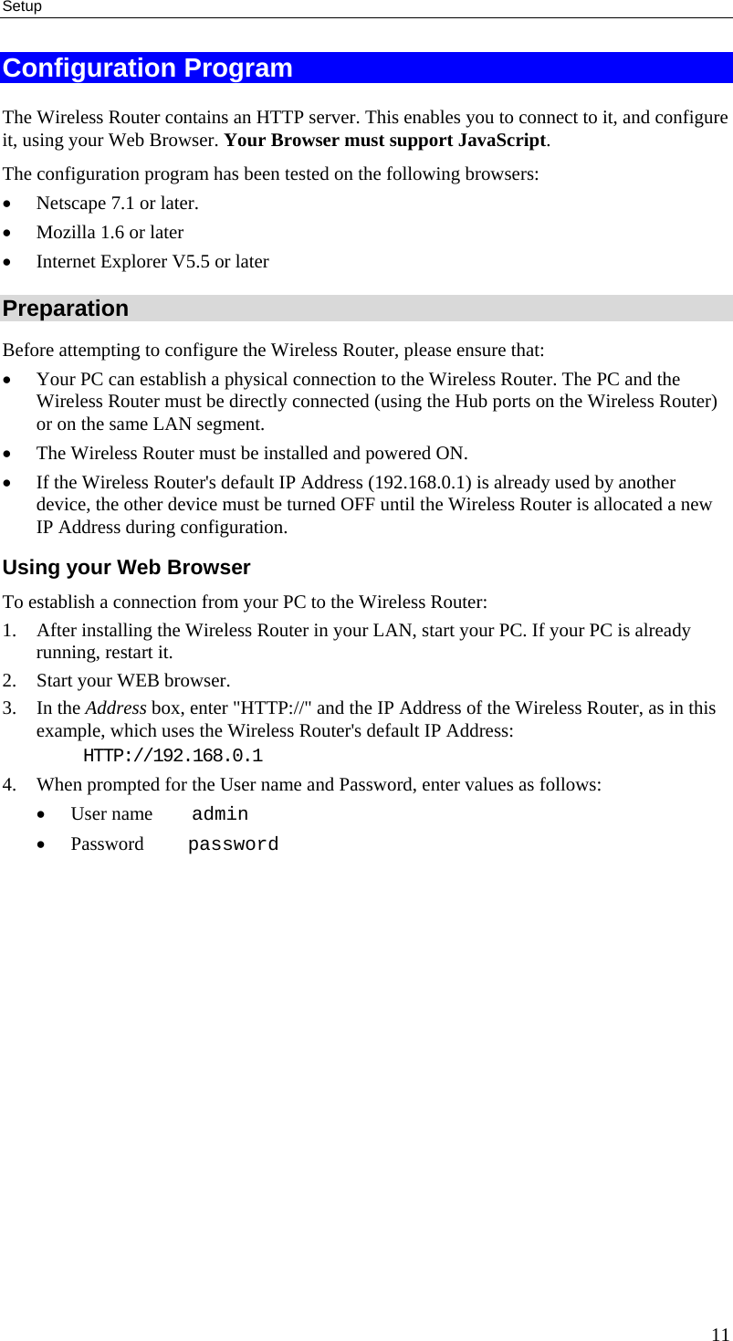 Setup Configuration Program The Wireless Router contains an HTTP server. This enables you to connect to it, and configure it, using your Web Browser. Your Browser must support JavaScript.  The configuration program has been tested on the following browsers: •  Netscape 7.1 or later. •  Mozilla 1.6 or later •  Internet Explorer V5.5 or later Preparation Before attempting to configure the Wireless Router, please ensure that: •  Your PC can establish a physical connection to the Wireless Router. The PC and the Wireless Router must be directly connected (using the Hub ports on the Wireless Router) or on the same LAN segment. •  The Wireless Router must be installed and powered ON. •  If the Wireless Router&apos;s default IP Address (192.168.0.1) is already used by another device, the other device must be turned OFF until the Wireless Router is allocated a new IP Address during configuration. Using your Web Browser To establish a connection from your PC to the Wireless Router: 1.  After installing the Wireless Router in your LAN, start your PC. If your PC is already running, restart it. 2.  Start your WEB browser. 3. In the Address box, enter &quot;HTTP://&quot; and the IP Address of the Wireless Router, as in this example, which uses the Wireless Router&apos;s default IP Address: HTTP://192.168.0.1 4.  When prompted for the User name and Password, enter values as follows: •  User name    admin •  Password     password 11 