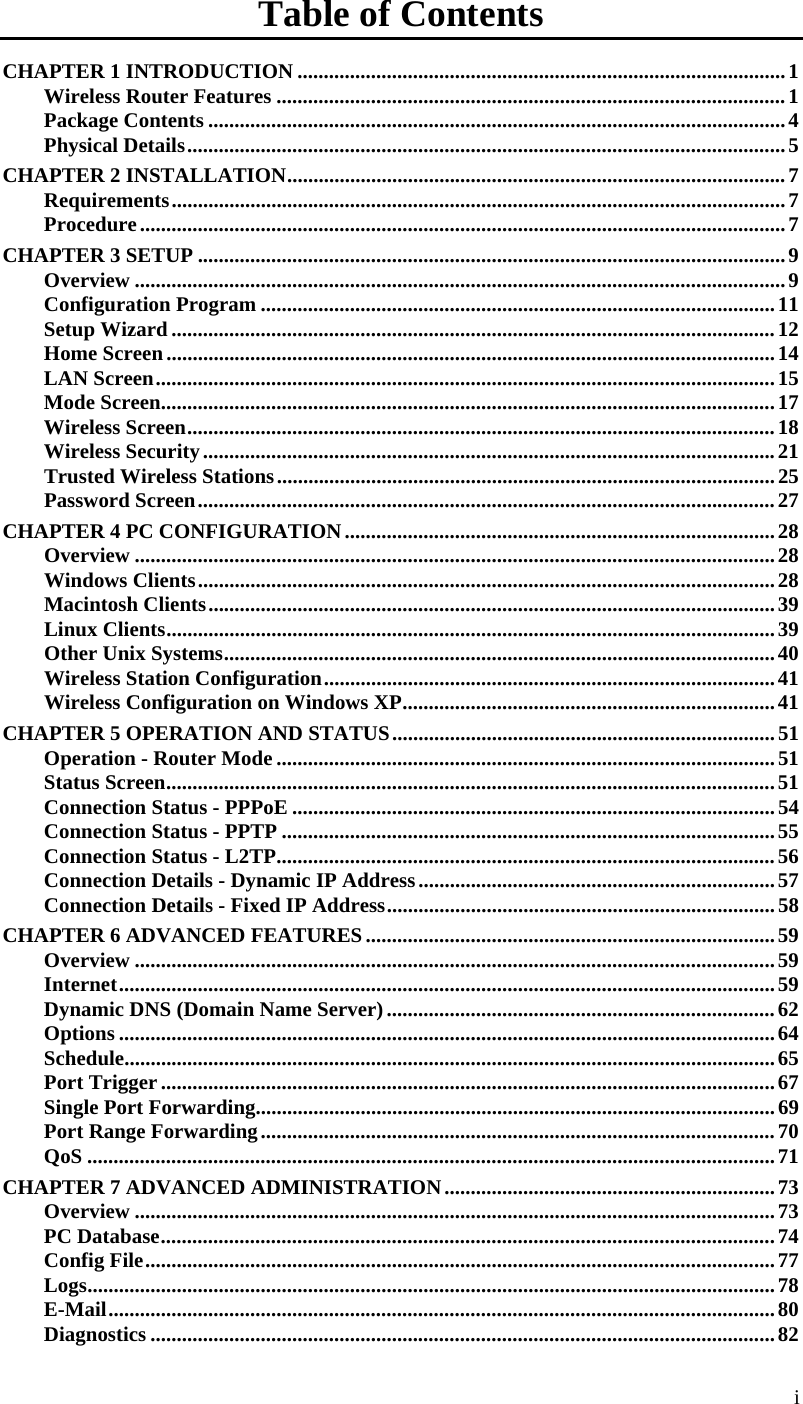  Table of Contents CHAPTER 1 INTRODUCTION .............................................................................................1 Wireless Router Features .................................................................................................1 Package Contents ..............................................................................................................4 Physical Details..................................................................................................................5 CHAPTER 2 INSTALLATION...............................................................................................7 Requirements.....................................................................................................................7 Procedure...........................................................................................................................7 CHAPTER 3 SETUP ................................................................................................................9 Overview ............................................................................................................................9 Configuration Program ..................................................................................................11 Setup Wizard ...................................................................................................................12 Home Screen....................................................................................................................14 LAN Screen......................................................................................................................15 Mode Screen.....................................................................................................................17 Wireless Screen................................................................................................................18 Wireless Security.............................................................................................................21 Trusted Wireless Stations...............................................................................................25 Password Screen..............................................................................................................27 CHAPTER 4 PC CONFIGURATION..................................................................................28 Overview ..........................................................................................................................28 Windows Clients..............................................................................................................28 Macintosh Clients............................................................................................................39 Linux Clients....................................................................................................................39 Other Unix Systems.........................................................................................................40 Wireless Station Configuration......................................................................................41 Wireless Configuration on Windows XP.......................................................................41 CHAPTER 5 OPERATION AND STATUS.........................................................................51 Operation - Router Mode ...............................................................................................51 Status Screen....................................................................................................................51 Connection Status - PPPoE ............................................................................................54 Connection Status - PPTP ..............................................................................................55 Connection Status - L2TP...............................................................................................56 Connection Details - Dynamic IP Address....................................................................57 Connection Details - Fixed IP Address..........................................................................58 CHAPTER 6 ADVANCED FEATURES..............................................................................59 Overview ..........................................................................................................................59 Internet.............................................................................................................................59 Dynamic DNS (Domain Name Server)..........................................................................62 Options .............................................................................................................................64 Schedule............................................................................................................................65 Port Trigger .....................................................................................................................67 Single Port Forwarding...................................................................................................69 Port Range Forwarding..................................................................................................70 QoS ...................................................................................................................................71 CHAPTER 7 ADVANCED ADMINISTRATION...............................................................73 Overview ..........................................................................................................................73 PC Database.....................................................................................................................74 Config File........................................................................................................................77 Logs...................................................................................................................................78 E-Mail...............................................................................................................................80 Diagnostics .......................................................................................................................82 i 