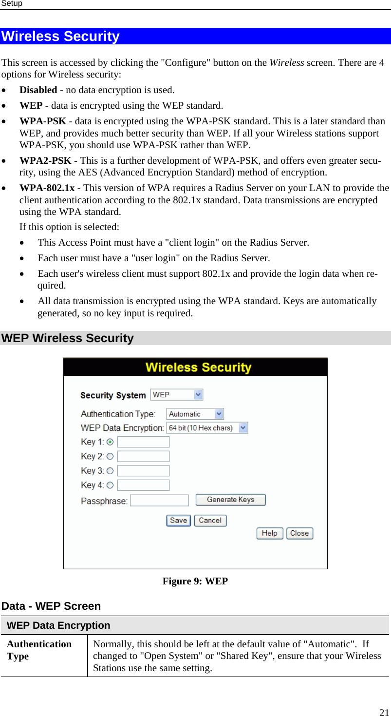 Setup Wireless Security This screen is accessed by clicking the &quot;Configure&quot; button on the Wireless screen. There are 4 options for Wireless security:  •  Disabled - no data encryption is used. •  WEP - data is encrypted using the WEP standard. •  WPA-PSK - data is encrypted using the WPA-PSK standard. This is a later standard than WEP, and provides much better security than WEP. If all your Wireless stations support WPA-PSK, you should use WPA-PSK rather than WEP. •  WPA2-PSK - This is a further development of WPA-PSK, and offers even greater secu-rity, using the AES (Advanced Encryption Standard) method of encryption. •  WPA-802.1x - This version of WPA requires a Radius Server on your LAN to provide the client authentication according to the 802.1x standard. Data transmissions are encrypted using the WPA standard.  If this option is selected:  •  This Access Point must have a &quot;client login&quot; on the Radius Server.  •  Each user must have a &quot;user login&quot; on the Radius Server.  •  Each user&apos;s wireless client must support 802.1x and provide the login data when re-quired.  •  All data transmission is encrypted using the WPA standard. Keys are automatically generated, so no key input is required.  WEP Wireless Security  Figure 9: WEP Data - WEP Screen WEP Data Encryption Authentication Type  Normally, this should be left at the default value of &quot;Automatic&quot;.  If changed to &quot;Open System&quot; or &quot;Shared Key&quot;, ensure that your Wireless Stations use the same setting. 21 
