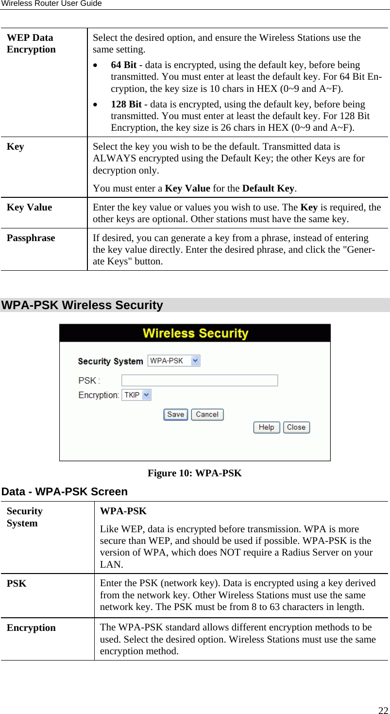 Wireless Router User Guide WEP Data Encryption  Select the desired option, and ensure the Wireless Stations use the same setting. •  64 Bit - data is encrypted, using the default key, before being transmitted. You must enter at least the default key. For 64 Bit En-cryption, the key size is 10 chars in HEX (0~9 and A~F). •  128 Bit - data is encrypted, using the default key, before being transmitted. You must enter at least the default key. For 128 Bit Encryption, the key size is 26 chars in HEX (0~9 and A~F). Key  Select the key you wish to be the default. Transmitted data is ALWAYS encrypted using the Default Key; the other Keys are for decryption only.  You must enter a Key Value for the Default Key. Key Value  Enter the key value or values you wish to use. The Key is required, the other keys are optional. Other stations must have the same key. Passphrase  If desired, you can generate a key from a phrase, instead of entering the key value directly. Enter the desired phrase, and click the &quot;Gener-ate Keys&quot; button.  WPA-PSK Wireless Security  Figure 10: WPA-PSK Data - WPA-PSK Screen Security System  WPA-PSK Like WEP, data is encrypted before transmission. WPA is more secure than WEP, and should be used if possible. WPA-PSK is the version of WPA, which does NOT require a Radius Server on your LAN. PSK  Enter the PSK (network key). Data is encrypted using a key derived from the network key. Other Wireless Stations must use the same network key. The PSK must be from 8 to 63 characters in length. Encryption  The WPA-PSK standard allows different encryption methods to be used. Select the desired option. Wireless Stations must use the same encryption method.  22 