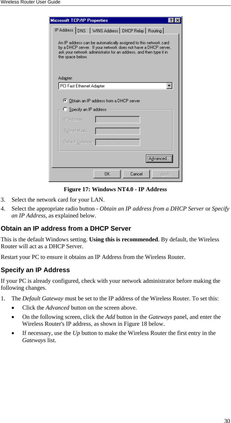 Wireless Router User Guide  Figure 17: Windows NT4.0 - IP Address 3.  Select the network card for your LAN. 4.  Select the appropriate radio button - Obtain an IP address from a DHCP Server or Specify an IP Address, as explained below. Obtain an IP address from a DHCP Server This is the default Windows setting. Using this is recommended. By default, the Wireless Router will act as a DHCP Server. Restart your PC to ensure it obtains an IP Address from the Wireless Router. Specify an IP Address If your PC is already configured, check with your network administrator before making the following changes. 1. The Default Gateway must be set to the IP address of the Wireless Router. To set this: •  Click the Advanced button on the screen above. •  On the following screen, click the Add button in the Gateways panel, and enter the Wireless Router&apos;s IP address, as shown in Figure 18 below. •  If necessary, use the Up button to make the Wireless Router the first entry in the Gateways list. 30 