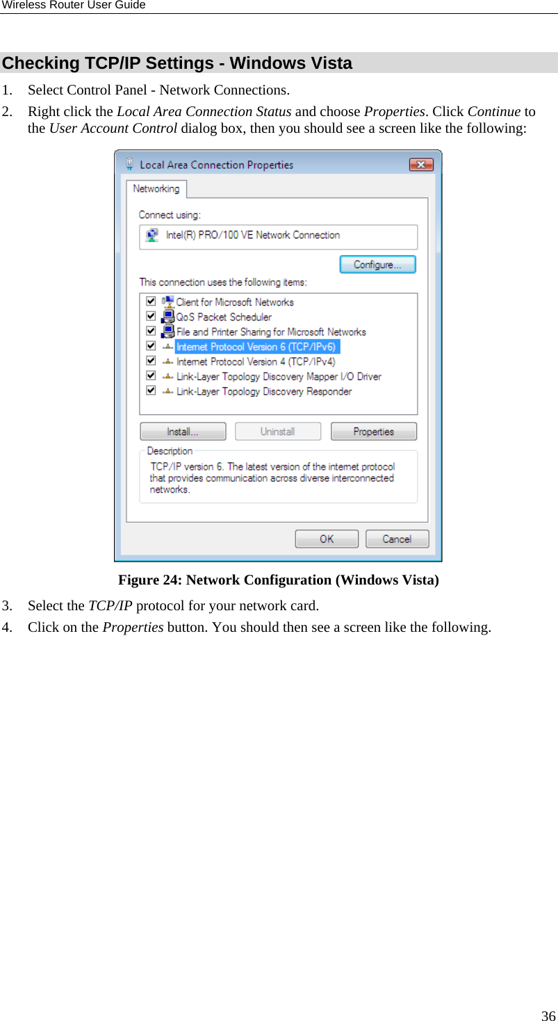 Wireless Router User Guide Checking TCP/IP Settings - Windows Vista 1.  Select Control Panel - Network Connections. 2.  Right click the Local Area Connection Status and choose Properties. Click Continue to the User Account Control dialog box, then you should see a screen like the following:  Figure 24: Network Configuration (Windows Vista) 3. Select the TCP/IP protocol for your network card. 4.  Click on the Properties button. You should then see a screen like the following. 36 