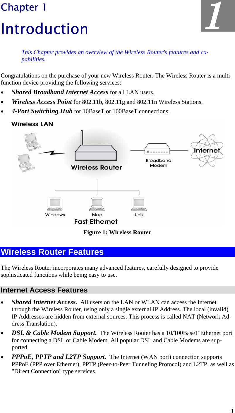  1 Chapter 1 Introduction This Chapter provides an overview of the Wireless Router&apos;s features and ca-pabilities. Congratulations on the purchase of your new Wireless Router. The Wireless Router is a multi-function device providing the following services: •  Shared Broadband Internet Access for all LAN users. •  Wireless Access Point for 802.11b, 802.11g and 802.11n Wireless Stations. •  4-Port Switching Hub for 10BaseT or 100BaseT connections.  Figure 1: Wireless Router Wireless Router Features The Wireless Router incorporates many advanced features, carefully designed to provide sophisticated functions while being easy to use. Internet Access Features •  Shared Internet Access.  All users on the LAN or WLAN can access the Internet through the Wireless Router, using only a single external IP Address. The local (invalid) IP Addresses are hidden from external sources. This process is called NAT (Network Ad-dress Translation). •  DSL &amp; Cable Modem Support.  The Wireless Router has a 10/100BaseT Ethernet port for connecting a DSL or Cable Modem. All popular DSL and Cable Modems are sup-ported. •  PPPoE, PPTP and L2TP Support.  The Internet (WAN port) connection supports PPPoE (PPP over Ethernet), PPTP (Peer-to-Peer Tunneling Protocol) and L2TP, as well as &quot;Direct Connection&quot; type services. 1 