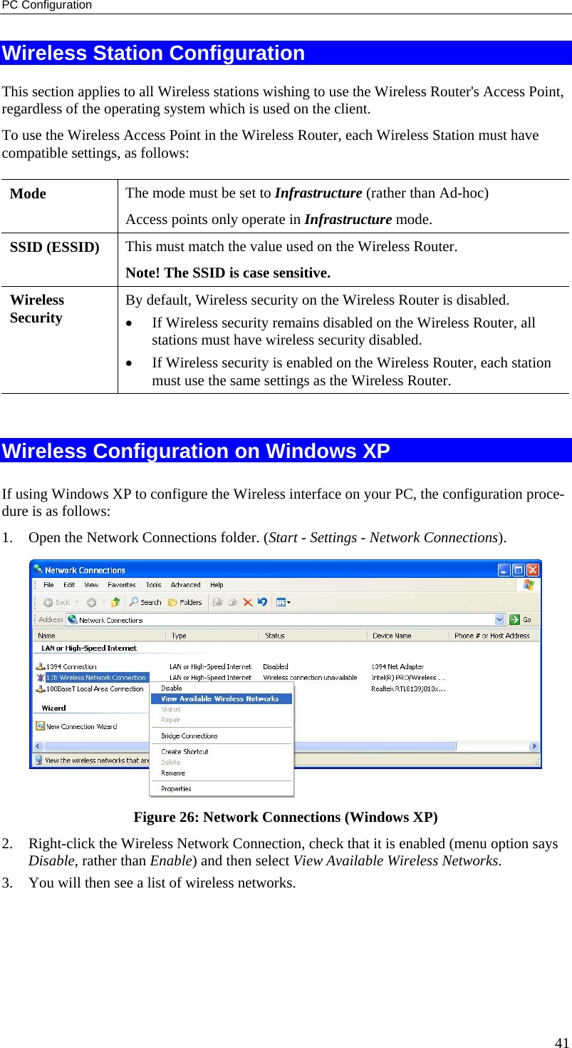 PC Configuration Wireless Station Configuration This section applies to all Wireless stations wishing to use the Wireless Router&apos;s Access Point, regardless of the operating system which is used on the client. To use the Wireless Access Point in the Wireless Router, each Wireless Station must have compatible settings, as follows: Mode   The mode must be set to Infrastructure (rather than Ad-hoc) Access points only operate in Infrastructure mode. SSID (ESSID)  This must match the value used on the Wireless Router.  Note! The SSID is case sensitive. Wireless Security  By default, Wireless security on the Wireless Router is disabled. •  If Wireless security remains disabled on the Wireless Router, all stations must have wireless security disabled. •  If Wireless security is enabled on the Wireless Router, each station must use the same settings as the Wireless Router.  Wireless Configuration on Windows XP If using Windows XP to configure the Wireless interface on your PC, the configuration proce-dure is as follows: 1.  Open the Network Connections folder. (Start - Settings - Network Connections).  Figure 26: Network Connections (Windows XP) 2.  Right-click the Wireless Network Connection, check that it is enabled (menu option says Disable, rather than Enable) and then select View Available Wireless Networks.  3.  You will then see a list of wireless networks. 41 