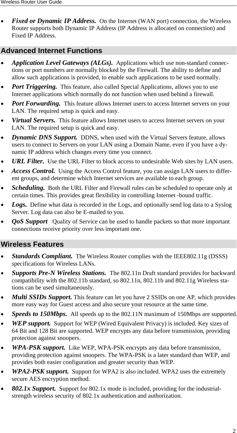 Wireless Router User Guide •  Fixed or Dynamic IP Address.  On the Internet (WAN port) connection, the Wireless Router supports both Dynamic IP Address (IP Address is allocated on connection) and Fixed IP Address. Advanced Internet Functions •  Application Level Gateways (ALGs).  Applications which use non-standard connec-tions or port numbers are normally blocked by the Firewall. The ability to define and allow such applications is provided, to enable such applications to be used normally. •  Port Triggering.  This feature, also called Special Applications, allows you to use Internet applications which normally do not function when used behind a firewall. •  Port Forwarding.  This feature allows Internet users to access Internet servers on your LAN. The required setup is quick and easy. •  Virtual Servers.  This feature allows Internet users to access Internet servers on your LAN. The required setup is quick and easy. •  Dynamic DNS Support.  DDNS, when used with the Virtual Servers feature, allows users to connect to Servers on your LAN using a Domain Name, even if you have a dy-namic IP address which changes every time you connect. •  URL Filter.  Use the URL Filter to block access to undesirable Web sites by LAN users. •  Access Control.  Using the Access Control feature, you can assign LAN users to differ-ent groups, and determine which Internet services are available to each group. •  Scheduling.  Both the URL Filter and Firewall rules can be scheduled to operate only at certain times. This provides great flexibility in controlling Internet -bound traffic. •  Logs.  Define what data is recorded in the Logs, and optionally send log data to a Syslog Server. Log data can also be E-mailed to you. •  QoS Support   Quality of Service can be used to handle packets so that more important connections receive priority over less important one. Wireless Features •  Standards Compliant.  The Wireless Router complies with the IEEE802.11g (DSSS) specifications for Wireless LANs.  •  Supports Pre-N Wireless Stations.  The 802.11n Draft standard provides for backward compatibility with the 802.11b standard, so 802.11n, 802.11b and 802.11g Wireless sta-tions can be used simultaneously. •  Multi SSIDs Support. This feature can let you have 2 SSIDs on one AP, which provides more easy way for Guest access and also secure your resource at the same time. •  Speeds to 150Mbps.  All speeds up to the 802.11N maximum of 150Mbps are supported. •  WEP support.  Support for WEP (Wired Equivalent Privacy) is included. Key sizes of 64 Bit and 128 Bit are supported. WEP encrypts any data before transmission, providing protection against snoopers. •  WPA-PSK support.  Like WEP, WPA-PSK encrypts any data before transmission, providing protection against snoopers. The WPA-PSK is a later standard than WEP, and provides both easier configuration and greater security than WEP. •  WPA2-PSK support.  Support for WPA2 is also included. WPA2 uses the extremely secure AES encryption method. •  802.1x Support.  Support for 802.1x mode is included, providing for the industrial-strength wireless security of 802.1x authentication and authorization. 2 