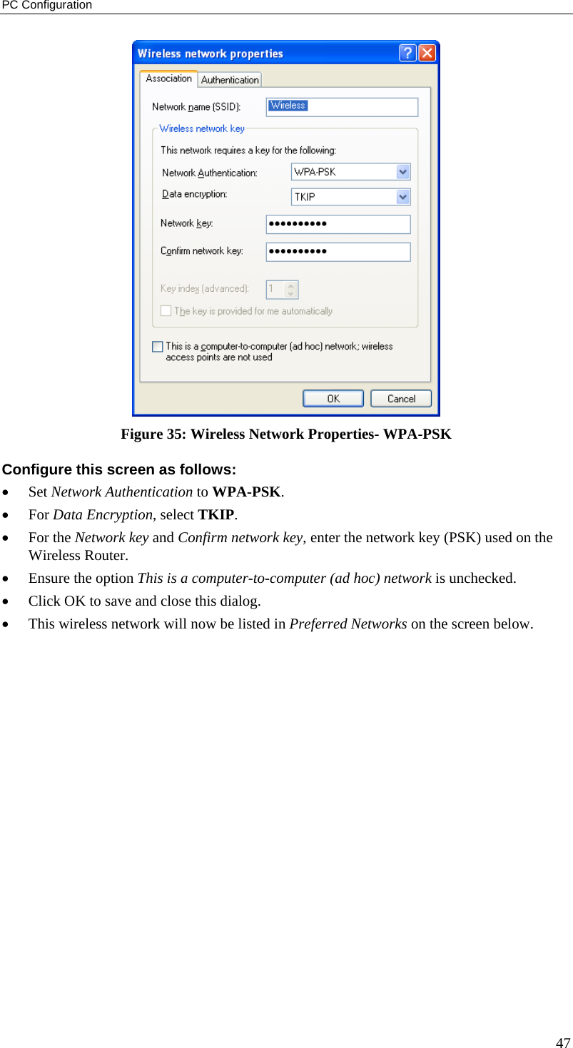 PC Configuration  Figure 35: Wireless Network Properties- WPA-PSK Configure this screen as follows: •  Set Network Authentication to WPA-PSK. •  For Data Encryption, select TKIP. •  For the Network key and Confirm network key, enter the network key (PSK) used on the Wireless Router. •  Ensure the option This is a computer-to-computer (ad hoc) network is unchecked. •  Click OK to save and close this dialog.  •  This wireless network will now be listed in Preferred Networks on the screen below. 47 
