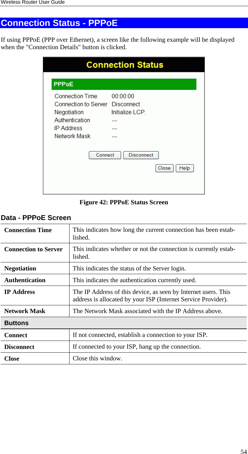Wireless Router User Guide Connection Status - PPPoE If using PPPoE (PPP over Ethernet), a screen like the following example will be displayed when the &quot;Connection Details&quot; button is clicked.  Figure 42: PPPoE Status Screen Data - PPPoE Screen Connection Time  This indicates how long the current connection has been estab-lished. Connection to Server  This indicates whether or not the connection is currently estab-lished. Negotiation  This indicates the status of the Server login. Authentication  This indicates the authentication currently used. IP Address  The IP Address of this device, as seen by Internet users. This address is allocated by your ISP (Internet Service Provider). Network Mask  The Network Mask associated with the IP Address above. Buttons Connect  If not connected, establish a connection to your ISP. Disconnect  If connected to your ISP, hang up the connection. Close  Close this window.  54 