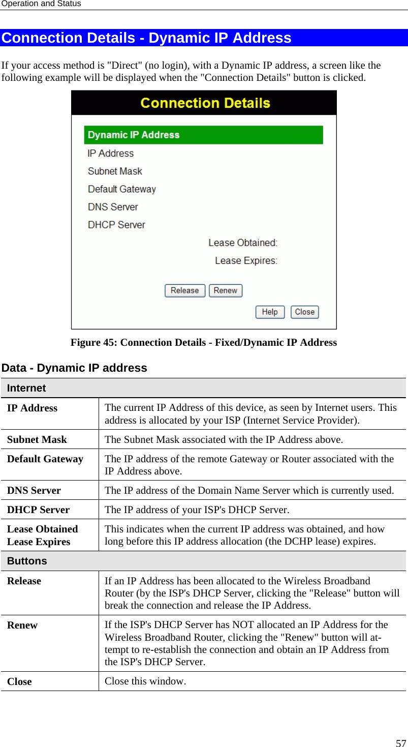 Operation and Status Connection Details - Dynamic IP Address If your access method is &quot;Direct&quot; (no login), with a Dynamic IP address, a screen like the following example will be displayed when the &quot;Connection Details&quot; button is clicked.  Figure 45: Connection Details - Fixed/Dynamic IP Address Data - Dynamic IP address Internet IP Address  The current IP Address of this device, as seen by Internet users. This address is allocated by your ISP (Internet Service Provider). Subnet Mask  The Subnet Mask associated with the IP Address above. Default Gateway  The IP address of the remote Gateway or Router associated with the IP Address above. DNS Server  The IP address of the Domain Name Server which is currently used. DHCP Server  The IP address of your ISP&apos;s DHCP Server. Lease Obtained Lease Expires  This indicates when the current IP address was obtained, and how long before this IP address allocation (the DCHP lease) expires. Buttons Release  If an IP Address has been allocated to the Wireless Broadband Router (by the ISP&apos;s DHCP Server, clicking the &quot;Release&quot; button will break the connection and release the IP Address. Renew  If the ISP&apos;s DHCP Server has NOT allocated an IP Address for the Wireless Broadband Router, clicking the &quot;Renew&quot; button will at-tempt to re-establish the connection and obtain an IP Address from the ISP&apos;s DHCP Server. Close  Close this window.   57 