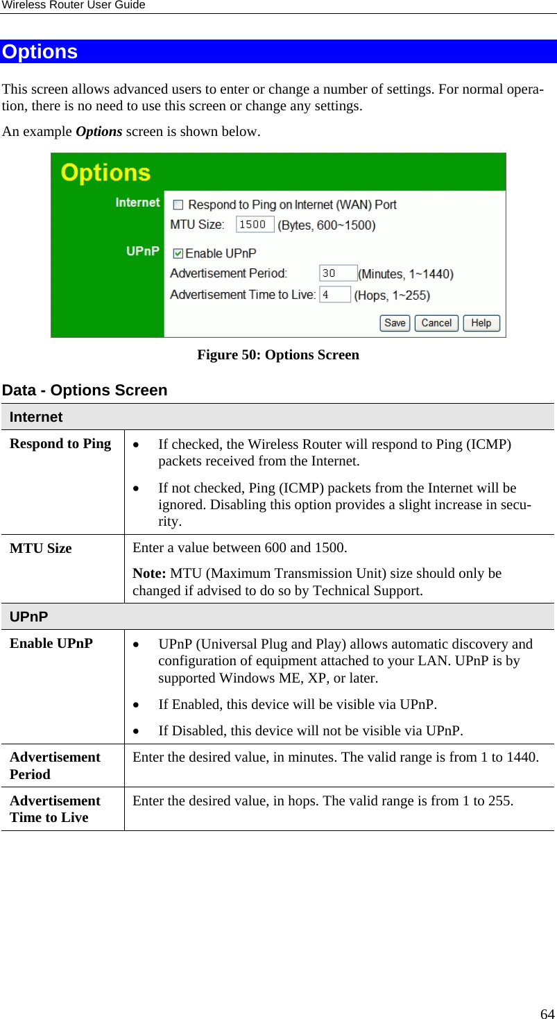 Wireless Router User Guide Options This screen allows advanced users to enter or change a number of settings. For normal opera-tion, there is no need to use this screen or change any settings. An example Options screen is shown below.   Figure 50: Options Screen Data - Options Screen Internet Respond to Ping  •  If checked, the Wireless Router will respond to Ping (ICMP) packets received from the Internet.  •  If not checked, Ping (ICMP) packets from the Internet will be ignored. Disabling this option provides a slight increase in secu-rity. MTU Size  Enter a value between 600 and 1500.  Note: MTU (Maximum Transmission Unit) size should only be changed if advised to do so by Technical Support. UPnP Enable UPnP  •  UPnP (Universal Plug and Play) allows automatic discovery and configuration of equipment attached to your LAN. UPnP is by supported Windows ME, XP, or later.  •  If Enabled, this device will be visible via UPnP.  •  If Disabled, this device will not be visible via UPnP. Advertisement Period  Enter the desired value, in minutes. The valid range is from 1 to 1440. Advertisement Time to Live  Enter the desired value, in hops. The valid range is from 1 to 255.    64 