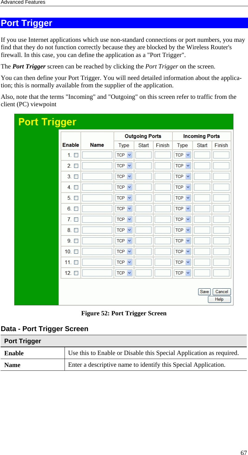 Advanced Features Port Trigger If you use Internet applications which use non-standard connections or port numbers, you may find that they do not function correctly because they are blocked by the Wireless Router&apos;s firewall. In this case, you can define the application as a &quot;Port Trigger&quot;. The Port Trigger screen can be reached by clicking the Port Trigger on the screen. You can then define your Port Trigger. You will need detailed information about the applica-tion; this is normally available from the supplier of the application. Also, note that the terms &quot;Incoming&quot; and &quot;Outgoing&quot; on this screen refer to traffic from the client (PC) viewpoint  Figure 52: Port Trigger Screen Data - Port Trigger Screen Port Trigger Enable  Use this to Enable or Disable this Special Application as required. Name  Enter a descriptive name to identify this Special Application. 67 