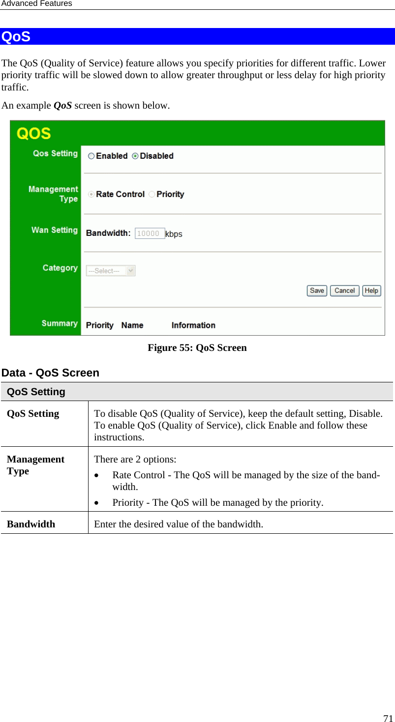 Advanced Features QoS The QoS (Quality of Service) feature allows you specify priorities for different traffic. Lower priority traffic will be slowed down to allow greater throughput or less delay for high priority traffic. An example QoS screen is shown below.   Figure 55: QoS Screen Data - QoS Screen QoS Setting QoS Setting  To disable QoS (Quality of Service), keep the default setting, Disable. To enable QoS (Quality of Service), click Enable and follow these instructions. Management Type  There are 2 options: •  Rate Control - The QoS will be managed by the size of the band-width. •  Priority - The QoS will be managed by the priority.  Bandwidth  Enter the desired value of the bandwidth. 71 