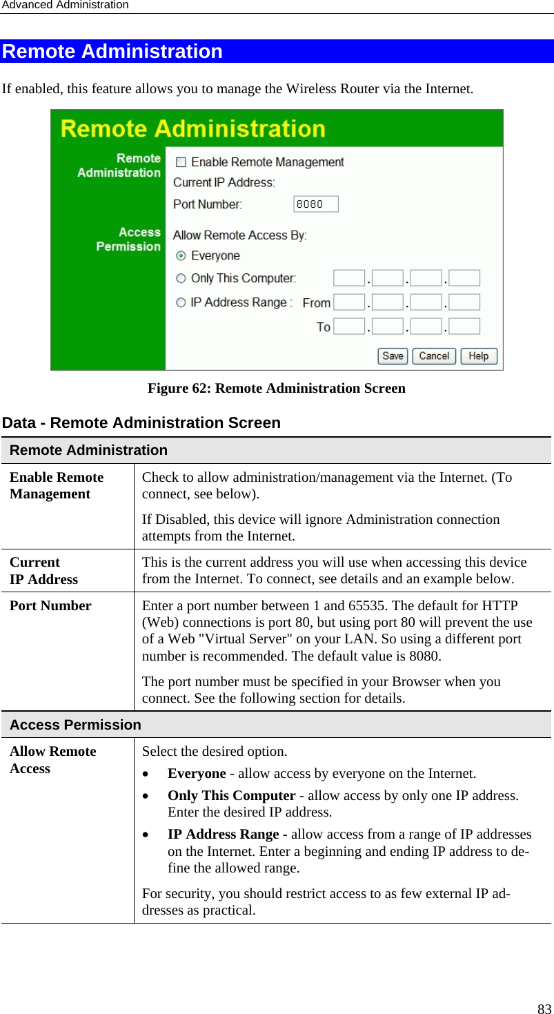 Advanced Administration Remote Administration If enabled, this feature allows you to manage the Wireless Router via the Internet.      Figure 62: Remote Administration Screen Data - Remote Administration Screen Remote Administration Enable Remote Management Check to allow administration/management via the Internet. (To connect, see below).  If Disabled, this device will ignore Administration connection attempts from the Internet. Current  IP Address This is the current address you will use when accessing this device from the Internet. To connect, see details and an example below. Port Number Enter a port number between 1 and 65535. The default for HTTP (Web) connections is port 80, but using port 80 will prevent the use of a Web &quot;Virtual Server&quot; on your LAN. So using a different port number is recommended. The default value is 8080.  The port number must be specified in your Browser when you connect. See the following section for details. Access Permission Allow Remote Access Select the desired option.  •  Everyone - allow access by everyone on the Internet.  •  Only This Computer - allow access by only one IP address. Enter the desired IP address.  •  IP Address Range - allow access from a range of IP addresses on the Internet. Enter a beginning and ending IP address to de-fine the allowed range.  For security, you should restrict access to as few external IP ad-dresses as practical.  83 