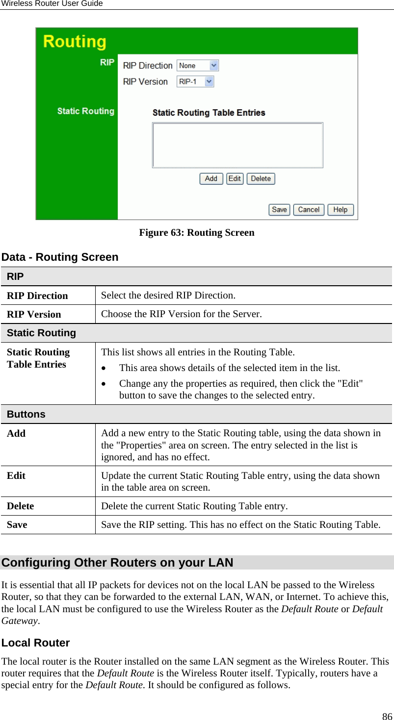 Wireless Router User Guide  Figure 63: Routing Screen Data - Routing Screen RIP RIP Direction Select the desired RIP Direction. RIP Version  Choose the RIP Version for the Server. Static Routing Static Routing Table Entries  This list shows all entries in the Routing Table.  •  This area shows details of the selected item in the list.  •  Change any the properties as required, then click the &quot;Edit&quot; button to save the changes to the selected entry. Buttons Add  Add a new entry to the Static Routing table, using the data shown in the &quot;Properties&quot; area on screen. The entry selected in the list is ignored, and has no effect. Edit  Update the current Static Routing Table entry, using the data shown in the table area on screen. Delete  Delete the current Static Routing Table entry. Save  Save the RIP setting. This has no effect on the Static Routing Table.  Configuring Other Routers on your LAN It is essential that all IP packets for devices not on the local LAN be passed to the Wireless Router, so that they can be forwarded to the external LAN, WAN, or Internet. To achieve this, the local LAN must be configured to use the Wireless Router as the Default Route or Default Gateway. Local Router The local router is the Router installed on the same LAN segment as the Wireless Router. This router requires that the Default Route is the Wireless Router itself. Typically, routers have a special entry for the Default Route. It should be configured as follows. 86 