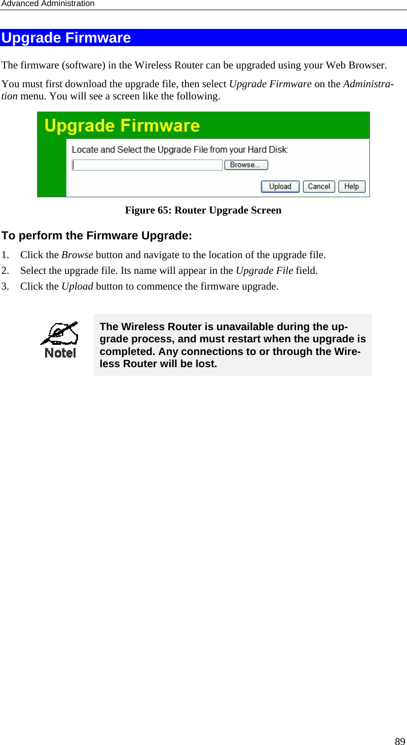 Advanced Administration Upgrade Firmware The firmware (software) in the Wireless Router can be upgraded using your Web Browser.  You must first download the upgrade file, then select Upgrade Firmware on the Administra-tion menu. You will see a screen like the following.  Figure 65: Router Upgrade Screen To perform the Firmware Upgrade: 1. Click the Browse button and navigate to the location of the upgrade file. 2.  Select the upgrade file. Its name will appear in the Upgrade File field. 3. Click the Upload button to commence the firmware upgrade.   The Wireless Router is unavailable during the up-grade process, and must restart when the upgrade is completed. Any connections to or through the Wire-less Router will be lost.    89 