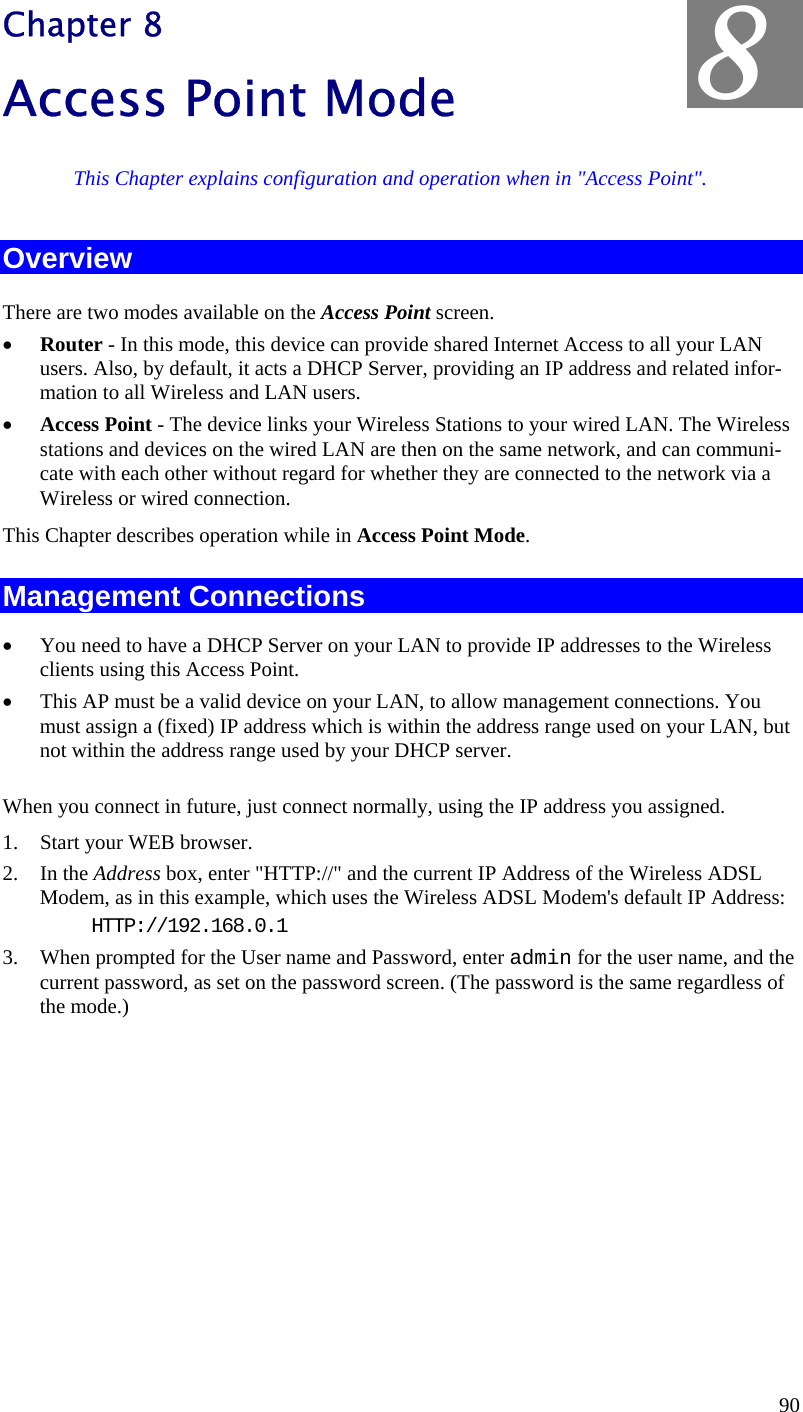  8 Chapter 8 Access Point Mode This Chapter explains configuration and operation when in &quot;Access Point&quot;. Overview There are two modes available on the Access Point screen. •  Router - In this mode, this device can provide shared Internet Access to all your LAN users. Also, by default, it acts a DHCP Server, providing an IP address and related infor-mation to all Wireless and LAN users.  •  Access Point - The device links your Wireless Stations to your wired LAN. The Wireless stations and devices on the wired LAN are then on the same network, and can communi-cate with each other without regard for whether they are connected to the network via a Wireless or wired connection. This Chapter describes operation while in Access Point Mode. Management Connections •  You need to have a DHCP Server on your LAN to provide IP addresses to the Wireless clients using this Access Point. •  This AP must be a valid device on your LAN, to allow management connections. You must assign a (fixed) IP address which is within the address range used on your LAN, but not within the address range used by your DHCP server. When you connect in future, just connect normally, using the IP address you assigned. 1.  Start your WEB browser. 2. In the Address box, enter &quot;HTTP://&quot; and the current IP Address of the Wireless ADSL Modem, as in this example, which uses the Wireless ADSL Modem&apos;s default IP Address: HTTP://192.168.0.1 3.  When prompted for the User name and Password, enter admin for the user name, and the current password, as set on the password screen. (The password is the same regardless of the mode.)   90 