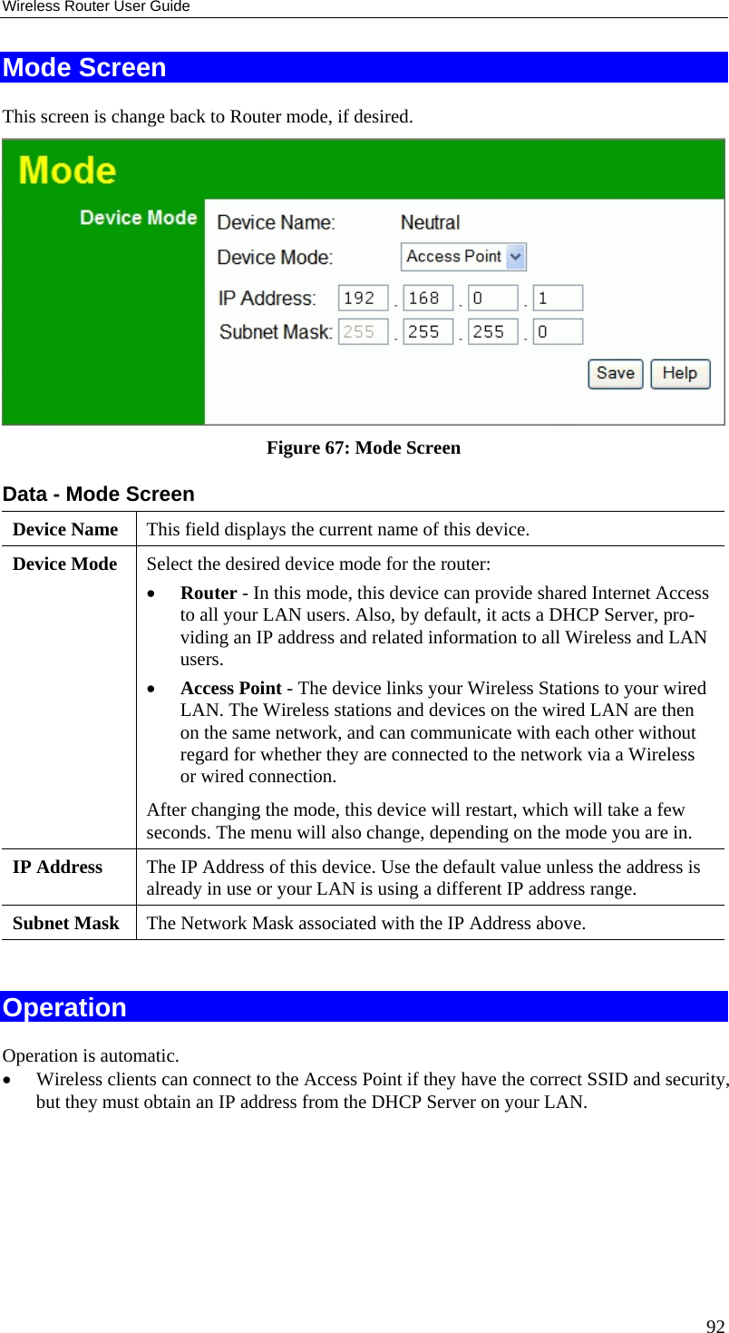 Wireless Router User Guide Mode Screen This screen is change back to Router mode, if desired.  Figure 67: Mode Screen Data - Mode Screen Device Name  This field displays the current name of this device. Device Mode  Select the desired device mode for the router:  •  Router - In this mode, this device can provide shared Internet Access to all your LAN users. Also, by default, it acts a DHCP Server, pro-viding an IP address and related information to all Wireless and LAN users.  •  Access Point - The device links your Wireless Stations to your wired LAN. The Wireless stations and devices on the wired LAN are then on the same network, and can communicate with each other without regard for whether they are connected to the network via a Wireless or wired connection. After changing the mode, this device will restart, which will take a few seconds. The menu will also change, depending on the mode you are in. IP Address  The IP Address of this device. Use the default value unless the address is already in use or your LAN is using a different IP address range. Subnet Mask  The Network Mask associated with the IP Address above.   Operation Operation is automatic. •  Wireless clients can connect to the Access Point if they have the correct SSID and security, but they must obtain an IP address from the DHCP Server on your LAN.  92 