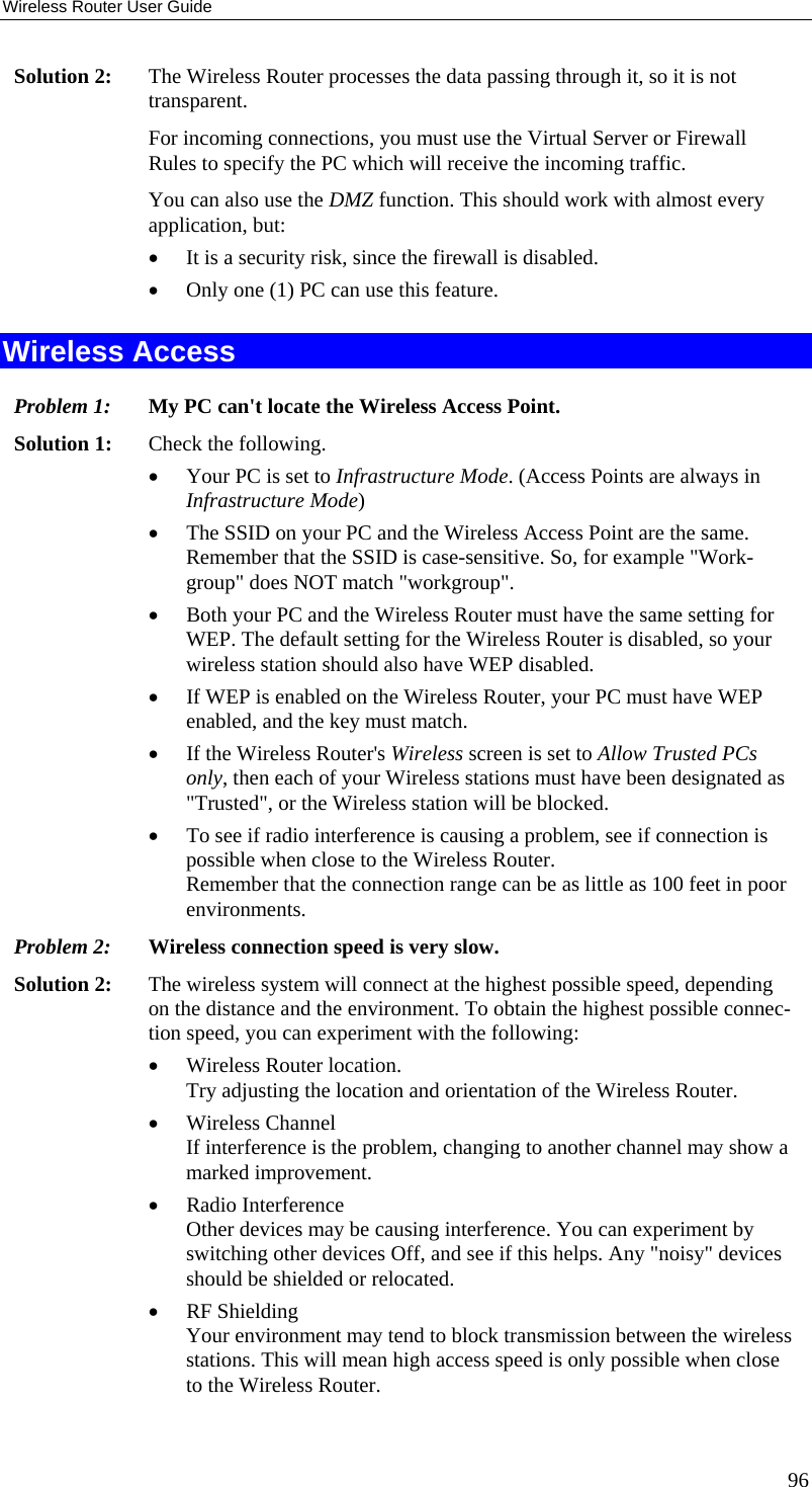 Wireless Router User Guide Solution 2:  The Wireless Router processes the data passing through it, so it is not transparent. For incoming connections, you must use the Virtual Server or Firewall Rules to specify the PC which will receive the incoming traffic. You can also use the DMZ function. This should work with almost every application, but: •  It is a security risk, since the firewall is disabled. •  Only one (1) PC can use this feature. Wireless Access Problem 1: My PC can&apos;t locate the Wireless Access Point. Solution 1: Check the following. •  Your PC is set to Infrastructure Mode. (Access Points are always in Infrastructure Mode)  •  The SSID on your PC and the Wireless Access Point are the same. Remember that the SSID is case-sensitive. So, for example &quot;Work-group&quot; does NOT match &quot;workgroup&quot;. •  Both your PC and the Wireless Router must have the same setting for WEP. The default setting for the Wireless Router is disabled, so your wireless station should also have WEP disabled. •  If WEP is enabled on the Wireless Router, your PC must have WEP enabled, and the key must match. •  If the Wireless Router&apos;s Wireless screen is set to Allow Trusted PCs only, then each of your Wireless stations must have been designated as &quot;Trusted&quot;, or the Wireless station will be blocked. •  To see if radio interference is causing a problem, see if connection is possible when close to the Wireless Router.  Remember that the connection range can be as little as 100 feet in poor environments. Problem 2: Wireless connection speed is very slow. Solution 2:  The wireless system will connect at the highest possible speed, depending on the distance and the environment. To obtain the highest possible connec-tion speed, you can experiment with the following: •  Wireless Router location. Try adjusting the location and orientation of the Wireless Router. •  Wireless Channel If interference is the problem, changing to another channel may show a marked improvement. •  Radio Interference Other devices may be causing interference. You can experiment by switching other devices Off, and see if this helps. Any &quot;noisy&quot; devices should be shielded or relocated. •  RF Shielding Your environment may tend to block transmission between the wireless stations. This will mean high access speed is only possible when close to the Wireless Router. 96 