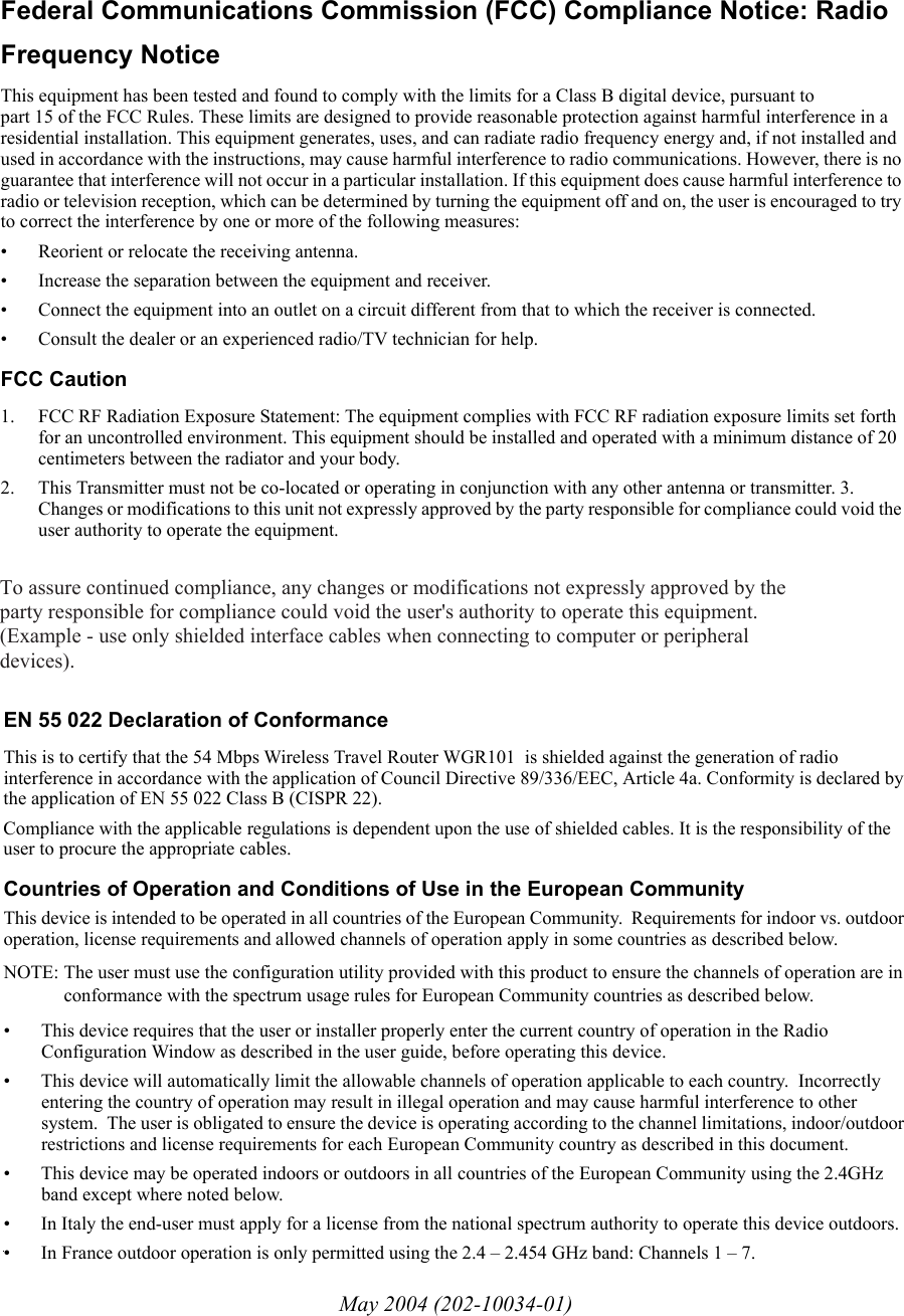May 2004 (202-10034-01)EN 55 022 Declaration of ConformanceThis is to certify that the 54 Mbps Wireless Travel Router WGR101  is shielded against the generation of radio interference in accordance with the application of Council Directive 89/336/EEC, Article 4a. Conformity is declared by the application of EN 55 022 Class B (CISPR 22).Compliance with the applicable regulations is dependent upon the use of shielded cables. It is the responsibility of the user to procure the appropriate cables. Countries of Operation and Conditions of Use in the European CommunityThis device is intended to be operated in all countries of the European Community.  Requirements for indoor vs. outdoor operation, license requirements and allowed channels of operation apply in some countries as described below.NOTE: The user must use the configuration utility provided with this product to ensure the channels of operation are in conformance with the spectrum usage rules for European Community countries as described below. • This device requires that the user or installer properly enter the current country of operation in the Radio Configuration Window as described in the user guide, before operating this device.• This device will automatically limit the allowable channels of operation applicable to each country.  Incorrectly entering the country of operation may result in illegal operation and may cause harmful interference to other system.  The user is obligated to ensure the device is operating according to the channel limitations, indoor/outdoor restrictions and license requirements for each European Community country as described in this document.• This device may be operated indoors or outdoors in all countries of the European Community using the 2.4GHz band except where noted below. • In Italy the end-user must apply for a license from the national spectrum authority to operate this device outdoors. • In France outdoor operation is only permitted using the 2.4 – 2.454 GHz band: Channels 1 – 7.Federal Communications Commission (FCC) Compliance Notice: Radio Frequency NoticeThis equipment has been tested and found to comply with the limits for a Class B digital device, pursuant to  part 15 of the FCC Rules. These limits are designed to provide reasonable protection against harmful interference in a residential installation. This equipment generates, uses, and can radiate radio frequency energy and, if not installed and used in accordance with the instructions, may cause harmful interference to radio communications. However, there is no guarantee that interference will not occur in a particular installation. If this equipment does cause harmful interference to radio or television reception, which can be determined by turning the equipment off and on, the user is encouraged to try to correct the interference by one or more of the following measures:• Reorient or relocate the receiving antenna.• Increase the separation between the equipment and receiver.• Connect the equipment into an outlet on a circuit different from that to which the receiver is connected.• Consult the dealer or an experienced radio/TV technician for help. FCC Caution1. FCC RF Radiation Exposure Statement: The equipment complies with FCC RF radiation exposure limits set forth for an uncontrolled environment. This equipment should be installed and operated with a minimum distance of 20 centimeters between the radiator and your body. 2. This Transmitter must not be co-located or operating in conjunction with any other antenna or transmitter. 3. Changes or modifications to this unit not expressly approved by the party responsible for compliance could void the user authority to operate the equipment. To assure continued compliance, any changes or modifications not expressly approved by the party responsible for compliance could void the user&apos;s authority to operate this equipment. (Example - use only shielded interface cables when connecting to computer or peripheral devices). 