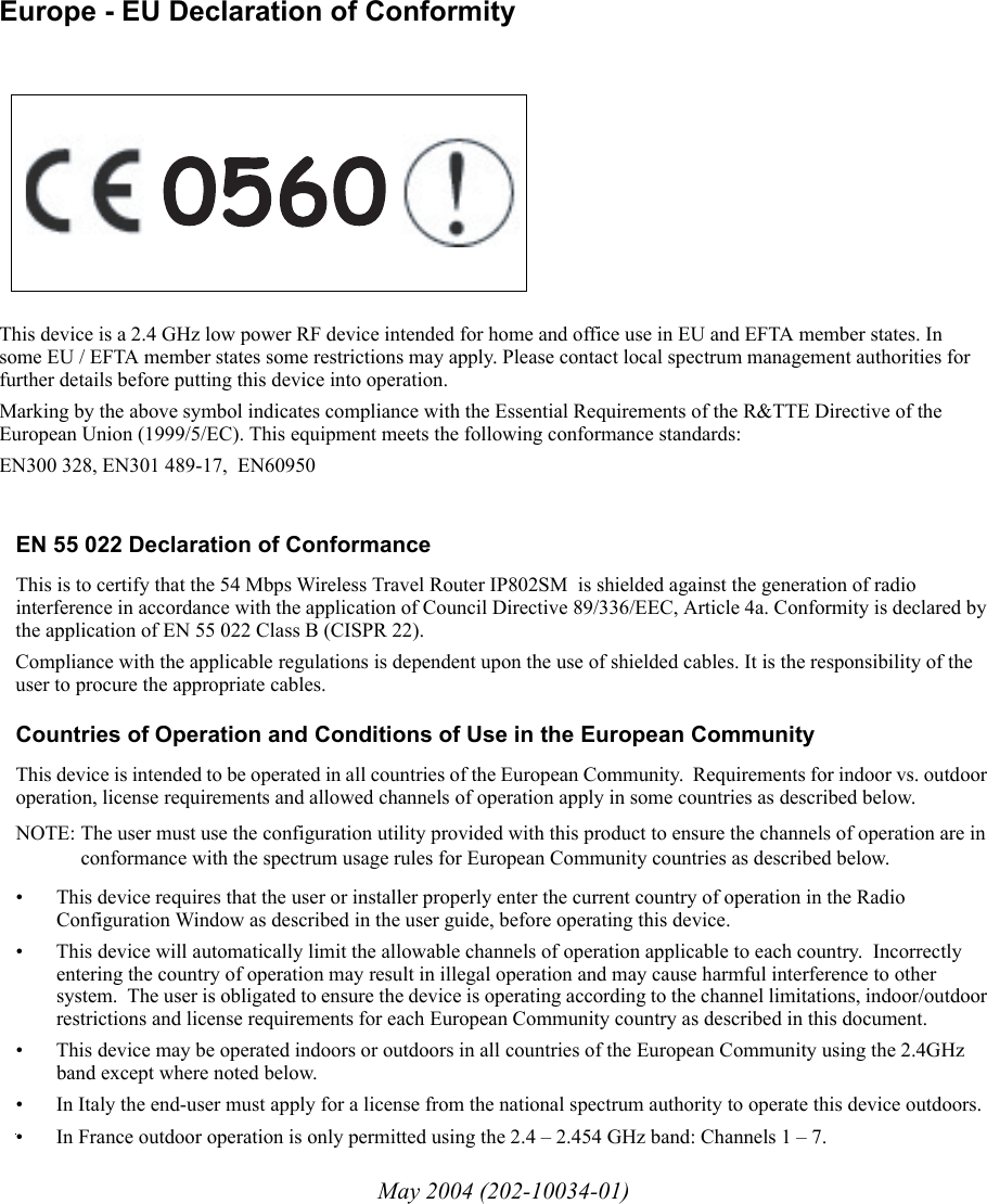 May 2004 (202-10034-01)EN 55 022 Declaration of ConformanceThis is to certify that the 54 Mbps Wireless Travel Router IP802SM  is shielded against the generation of radio interference in accordance with the application of Council Directive 89/336/EEC, Article 4a. Conformity is declared by the application of EN 55 022 Class B (CISPR 22).Compliance with the applicable regulations is dependent upon the use of shielded cables. It is the responsibility of the user to procure the appropriate cables. Countries of Operation and Conditions of Use in the European CommunityThis device is intended to be operated in all countries of the European Community.  Requirements for indoor vs. outdoor operation, license requirements and allowed channels of operation apply in some countries as described below.NOTE: The user must use the configuration utility provided with this product to ensure the channels of operation are in conformance with the spectrum usage rules for European Community countries as described below. • This device requires that the user or installer properly enter the current country of operation in the Radio Configuration Window as described in the user guide, before operating this device.• This device will automatically limit the allowable channels of operation applicable to each country.  Incorrectly entering the country of operation may result in illegal operation and may cause harmful interference to other system.  The user is obligated to ensure the device is operating according to the channel limitations, indoor/outdoor restrictions and license requirements for each European Community country as described in this document.• This device may be operated indoors or outdoors in all countries of the European Community using the 2.4GHz band except where noted below. • In Italy the end-user must apply for a license from the national spectrum authority to operate this device outdoors. • In France outdoor operation is only permitted using the 2.4 – 2.454 GHz band: Channels 1 – 7.Europe - EU Declaration of ConformityThis device is a 2.4 GHz low power RF device intended for home and office use in EU and EFTA member states. In some EU / EFTA member states some restrictions may apply. Please contact local spectrum management authorities for further details before putting this device into operation.Marking by the above symbol indicates compliance with the Essential Requirements of the R&amp;TTE Directive of the European Union (1999/5/EC). This equipment meets the following conformance standards:EN300 328, EN301 489-17,  EN60950