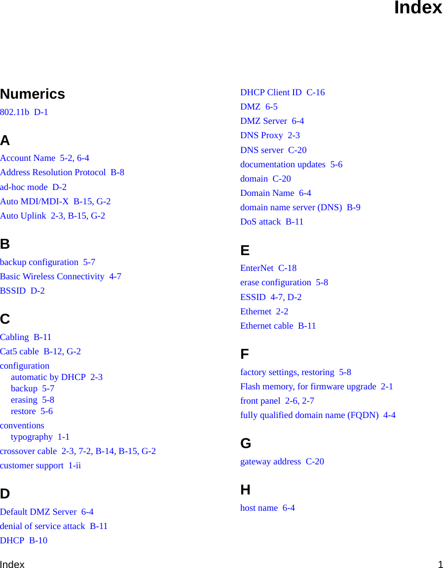 Index 1Numerics802.11b  D-1AAccount Name  5-2, 6-4Address Resolution Protocol  B-8ad-hoc mode  D-2Auto MDI/MDI-X  B-15, G-2Auto Uplink  2-3, B-15, G-2Bbackup configuration  5-7Basic Wireless Connectivity  4-7BSSID  D-2CCabling  B-11Cat5 cable  B-12, G-2configurationautomatic by DHCP  2-3backup  5-7erasing  5-8restore  5-6conventionstypography  1-1crossover cable  2-3, 7-2, B-14, B-15, G-2customer support  1-iiDDefault DMZ Server  6-4denial of service attack  B-11DHCP  B-10DHCP Client ID  C-16DMZ  6-5DMZ Server  6-4DNS Proxy  2-3DNS server  C-20documentation updates  5-6domain  C-20Domain Name  6-4domain name server (DNS)  B-9DoS attack  B-11EEnterNet  C-18erase configuration  5-8ESSID  4-7, D-2Ethernet  2-2Ethernet cable  B-11Ffactory settings, restoring  5-8Flash memory, for firmware upgrade  2-1front panel  2-6, 2-7fully qualified domain name (FQDN)  4-4Ggateway address  C-20Hhost name  6-4Index