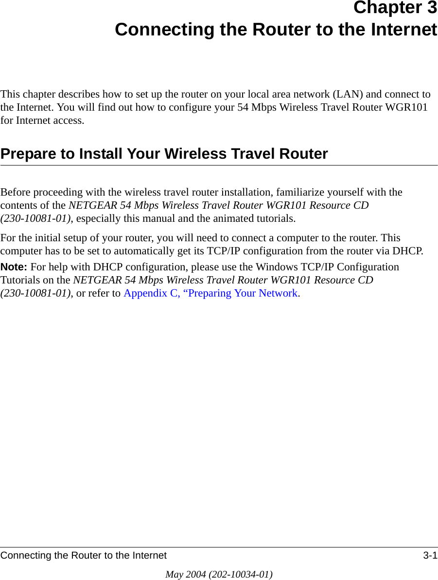 Connecting the Router to the Internet 3-1May 2004 (202-10034-01)Chapter 3Connecting the Router to the InternetThis chapter describes how to set up the router on your local area network (LAN) and connect to the Internet. You will find out how to configure your 54 Mbps Wireless Travel Router WGR101  for Internet access.Prepare to Install Your Wireless Travel RouterBefore proceeding with the wireless travel router installation, familiarize yourself with the contents of the NETGEAR 54 Mbps Wireless Travel Router WGR101 Resource CD (230-10081-01), especially this manual and the animated tutorials.For the initial setup of your router, you will need to connect a computer to the router. This computer has to be set to automatically get its TCP/IP configuration from the router via DHCP.Note: For help with DHCP configuration, please use the Windows TCP/IP Configuration Tutorials on the NETGEAR 54 Mbps Wireless Travel Router WGR101 Resource CD (230-10081-01), or refer to Appendix C, “Preparing Your Network.