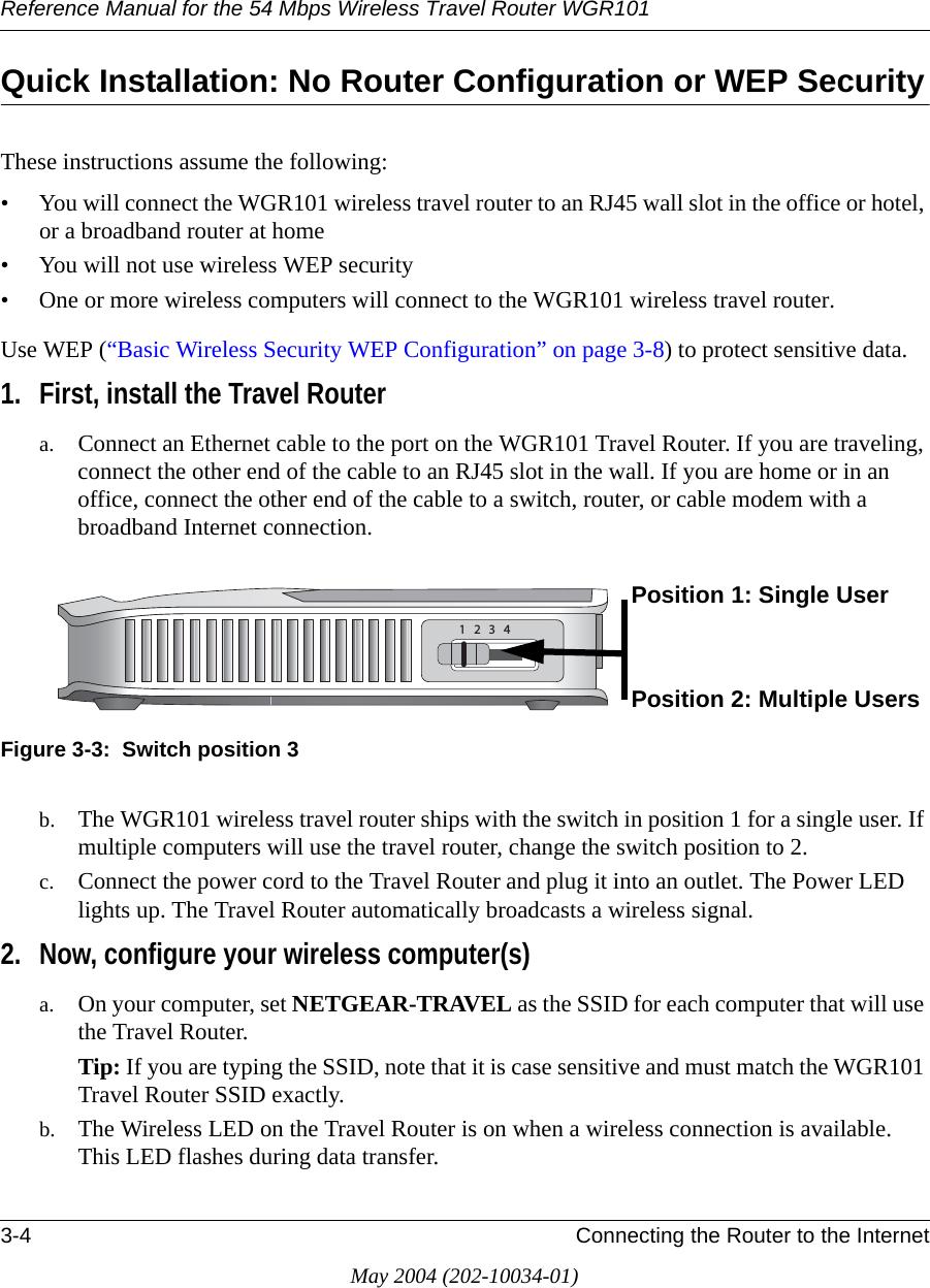Reference Manual for the 54 Mbps Wireless Travel Router WGR1013-4 Connecting the Router to the InternetMay 2004 (202-10034-01)Quick Installation: No Router Configuration or WEP SecurityThese instructions assume the following:• You will connect the WGR101 wireless travel router to an RJ45 wall slot in the office or hotel, or a broadband router at home• You will not use wireless WEP security• One or more wireless computers will connect to the WGR101 wireless travel router. Use WEP (“Basic Wireless Security WEP Configuration” on page 3-8) to protect sensitive data. 1. First, install the Travel Routera. Connect an Ethernet cable to the port on the WGR101 Travel Router. If you are traveling, connect the other end of the cable to an RJ45 slot in the wall. If you are home or in an office, connect the other end of the cable to a switch, router, or cable modem with a broadband Internet connection. Figure 3-3:  Switch position 3b. The WGR101 wireless travel router ships with the switch in position 1 for a single user. If multiple computers will use the travel router, change the switch position to 2.c. Connect the power cord to the Travel Router and plug it into an outlet. The Power LED lights up. The Travel Router automatically broadcasts a wireless signal.2. Now, configure your wireless computer(s)a. On your computer, set NETGEAR-TRAVEL as the SSID for each computer that will use the Travel Router. Tip: If you are typing the SSID, note that it is case sensitive and must match the WGR101 Travel Router SSID exactly. b. The Wireless LED on the Travel Router is on when a wireless connection is available. This LED flashes during data transfer. Position 1: Single UserPosition 2: Multiple Users