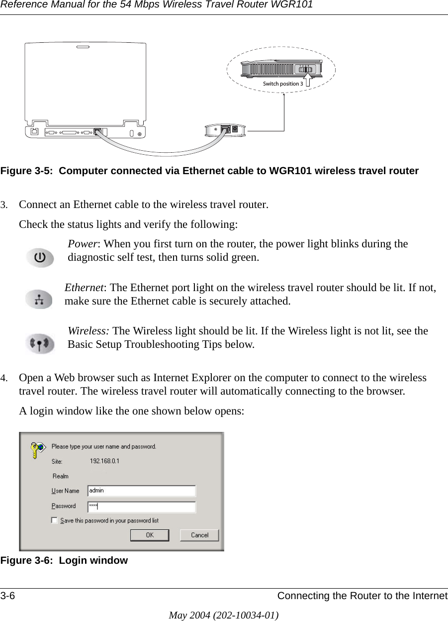 Reference Manual for the 54 Mbps Wireless Travel Router WGR1013-6 Connecting the Router to the InternetMay 2004 (202-10034-01)Figure 3-5:  Computer connected via Ethernet cable to WGR101 wireless travel router3. Connect an Ethernet cable to the wireless travel router.Check the status lights and verify the following:Power: When you first turn on the router, the power light blinks during the diagnostic self test, then turns solid green.  Ethernet: The Ethernet port light on the wireless travel router should be lit. If not, make sure the Ethernet cable is securely attached. Wireless: The Wireless light should be lit. If the Wireless light is not lit, see the Basic Setup Troubleshooting Tips below. 4. Open a Web browser such as Internet Explorer on the computer to connect to the wireless travel router. The wireless travel router will automatically connecting to the browser.A login window like the one shown below opens:Figure 3-6:  Login window3WITCHPOSITION
