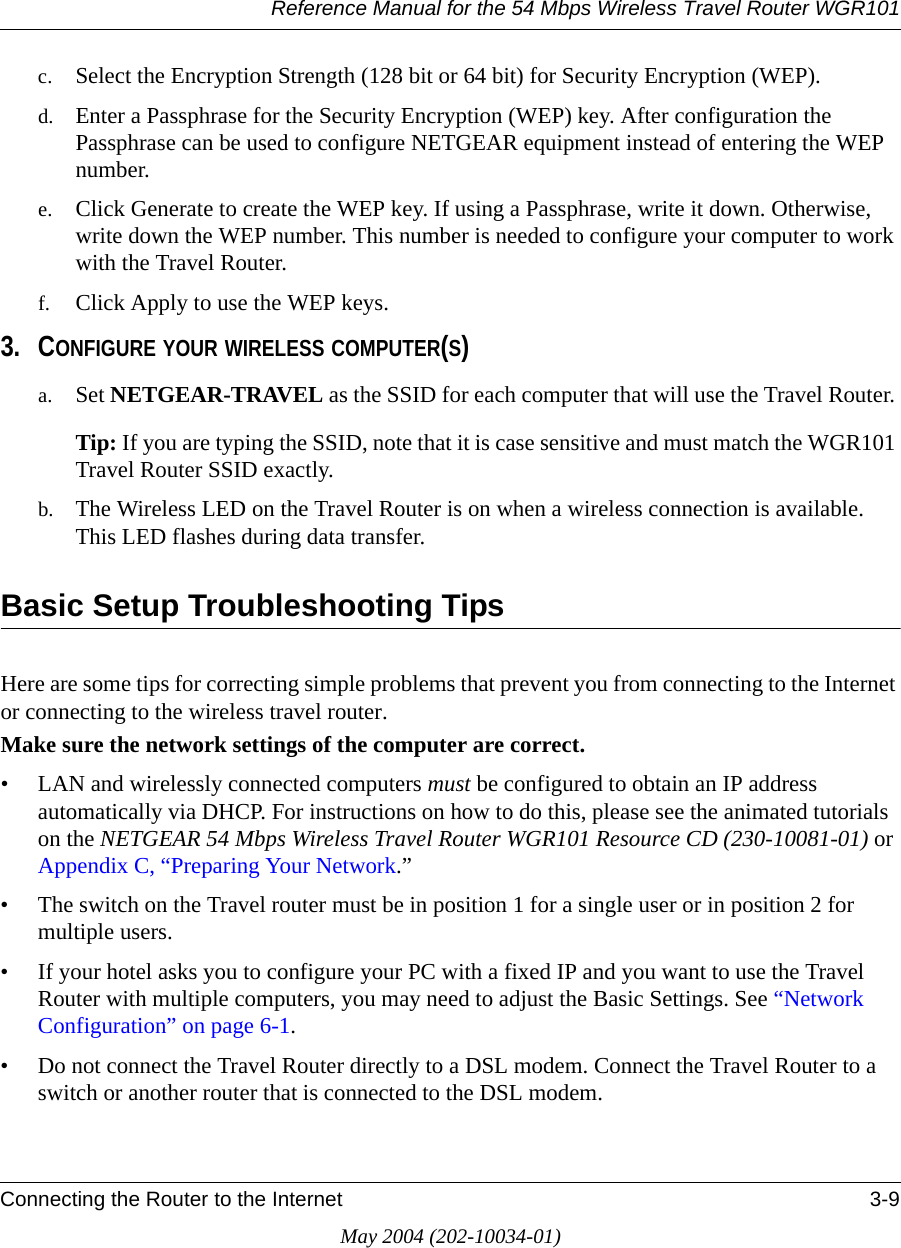 Reference Manual for the 54 Mbps Wireless Travel Router WGR101Connecting the Router to the Internet 3-9May 2004 (202-10034-01)c. Select the Encryption Strength (128 bit or 64 bit) for Security Encryption (WEP).d. Enter a Passphrase for the Security Encryption (WEP) key. After configuration the Passphrase can be used to configure NETGEAR equipment instead of entering the WEP number.e. Click Generate to create the WEP key. If using a Passphrase, write it down. Otherwise, write down the WEP number. This number is needed to configure your computer to work with the Travel Router.f. Click Apply to use the WEP keys.3. CONFIGURE YOUR WIRELESS COMPUTER(S)a. Set NETGEAR-TRAVEL as the SSID for each computer that will use the Travel Router. Tip: If you are typing the SSID, note that it is case sensitive and must match the WGR101 Travel Router SSID exactly. b. The Wireless LED on the Travel Router is on when a wireless connection is available. This LED flashes during data transfer. Basic Setup Troubleshooting TipsHere are some tips for correcting simple problems that prevent you from connecting to the Internet or connecting to the wireless travel router. Make sure the network settings of the computer are correct. • LAN and wirelessly connected computers must be configured to obtain an IP address automatically via DHCP. For instructions on how to do this, please see the animated tutorials on the NETGEAR 54 Mbps Wireless Travel Router WGR101 Resource CD (230-10081-01) or Appendix C, “Preparing Your Network.”• The switch on the Travel router must be in position 1 for a single user or in position 2 for multiple users.• If your hotel asks you to configure your PC with a fixed IP and you want to use the Travel Router with multiple computers, you may need to adjust the Basic Settings. See “Network Configuration” on page 6-1.• Do not connect the Travel Router directly to a DSL modem. Connect the Travel Router to a switch or another router that is connected to the DSL modem.