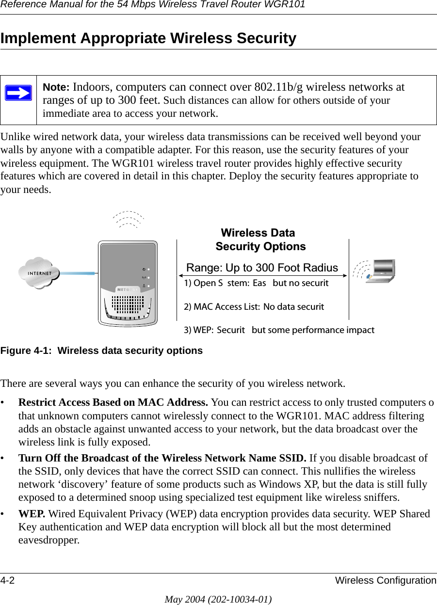 Reference Manual for the 54 Mbps Wireless Travel Router WGR1014-2 Wireless ConfigurationMay 2004 (202-10034-01)Implement Appropriate Wireless Security Unlike wired network data, your wireless data transmissions can be received well beyond your walls by anyone with a compatible adapter. For this reason, use the security features of your wireless equipment. The WGR101 wireless travel router provides highly effective security features which are covered in detail in this chapter. Deploy the security features appropriate to your needs.Figure 4-1:  Wireless data security optionsThere are several ways you can enhance the security of you wireless network.•Restrict Access Based on MAC Address. You can restrict access to only trusted computers o that unknown computers cannot wirelessly connect to the WGR101. MAC address filtering adds an obstacle against unwanted access to your network, but the data broadcast over the wireless link is fully exposed. •Turn Off the Broadcast of the Wireless Network Name SSID. If you disable broadcast of the SSID, only devices that have the correct SSID can connect. This nullifies the wireless network ‘discovery’ feature of some products such as Windows XP, but the data is still fully exposed to a determined snoop using specialized test equipment like wireless sniffers.•WEP. Wired Equivalent Privacy (WEP) data encryption provides data security. WEP Shared Key authentication and WEP data encryption will block all but the most determined eavesdropper. Note: Indoors, computers can connect over 802.11b/g wireless networks at ranges of up to 300 feet. Such distances can allow for others outside of your immediate area to access your network.:LUHOHVV &apos;DWD6HFXULW\ 2SWLRQV5DQJH 8S WR  )RRW 5DGLXV /PEN 3YSTEM %ASY BUT NO SECURITY -!# !CCESS ,IST .O DATA SECURITY 7%0 3ECURITY BUT SOME PERFORMANCE IMPACT