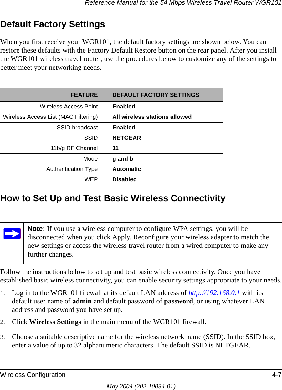 Reference Manual for the 54 Mbps Wireless Travel Router WGR101Wireless Configuration 4-7May 2004 (202-10034-01)Default Factory SettingsWhen you first receive your WGR101, the default factory settings are shown below. You can restore these defaults with the Factory Default Restore button on the rear panel. After you install the WGR101 wireless travel router, use the procedures below to customize any of the settings to better meet your networking needs.How to Set Up and Test Basic Wireless ConnectivityFollow the instructions below to set up and test basic wireless connectivity. Once you have established basic wireless connectivity, you can enable security settings appropriate to your needs.1. Log in to the WGR101 firewall at its default LAN address of http://192.168.0.1 with its default user name of admin and default password of password, or using whatever LAN address and password you have set up.2. Click Wireless Settings in the main menu of the WGR101 firewall.3. Choose a suitable descriptive name for the wireless network name (SSID). In the SSID box, enter a value of up to 32 alphanumeric characters. The default SSID is NETGEAR.FEATURE DEFAULT FACTORY SETTINGSWireless Access Point EnabledWireless Access List (MAC Filtering) All wireless stations allowedSSID broadcast  EnabledSSID  NETGEAR11b/g RF Channel 11Mode g and bAuthentication Type AutomaticWEP DisabledNote: If you use a wireless computer to configure WPA settings, you will be disconnected when you click Apply. Reconfigure your wireless adapter to match the new settings or access the wireless travel router from a wired computer to make any further changes.