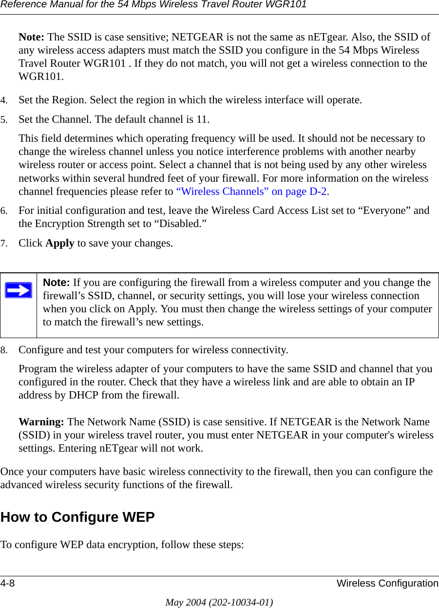 Reference Manual for the 54 Mbps Wireless Travel Router WGR1014-8 Wireless ConfigurationMay 2004 (202-10034-01)Note: The SSID is case sensitive; NETGEAR is not the same as nETgear. Also, the SSID of any wireless access adapters must match the SSID you configure in the 54 Mbps Wireless Travel Router WGR101 . If they do not match, you will not get a wireless connection to the WGR101.4. Set the Region. Select the region in which the wireless interface will operate. 5. Set the Channel. The default channel is 11.This field determines which operating frequency will be used. It should not be necessary to change the wireless channel unless you notice interference problems with another nearby wireless router or access point. Select a channel that is not being used by any other wireless networks within several hundred feet of your firewall. For more information on the wireless channel frequencies please refer to “Wireless Channels” on page D-2. 6. For initial configuration and test, leave the Wireless Card Access List set to “Everyone” and the Encryption Strength set to “Disabled.” 7. Click Apply to save your changes.8. Configure and test your computers for wireless connectivity.Program the wireless adapter of your computers to have the same SSID and channel that you configured in the router. Check that they have a wireless link and are able to obtain an IP address by DHCP from the firewall.Warning: The Network Name (SSID) is case sensitive. If NETGEAR is the Network Name (SSID) in your wireless travel router, you must enter NETGEAR in your computer&apos;s wireless settings. Entering nETgear will not work.Once your computers have basic wireless connectivity to the firewall, then you can configure the advanced wireless security functions of the firewall.How to Configure WEPTo configure WEP data encryption, follow these steps:Note: If you are configuring the firewall from a wireless computer and you change the firewall’s SSID, channel, or security settings, you will lose your wireless connection when you click on Apply. You must then change the wireless settings of your computer to match the firewall’s new settings.