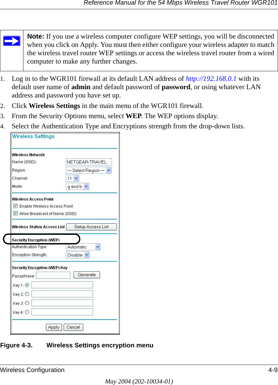 Reference Manual for the 54 Mbps Wireless Travel Router WGR101Wireless Configuration 4-9May 2004 (202-10034-01)1. Log in to the WGR101 firewall at its default LAN address of http://192.168.0.1 with its default user name of admin and default password of password, or using whatever LAN address and password you have set up.2. Click Wireless Settings in the main menu of the WGR101 firewall. 3. From the Security Options menu, select WEP. The WEP options display.4. Select the Authentication Type and Encryptions strength from the drop-down lists.Figure 4-3. Wireless Settings encryption menuNote: If you use a wireless computer configure WEP settings, you will be disconnected when you click on Apply. You must then either configure your wireless adapter to match the wireless travel router WEP settings or access the wireless travel router from a wired computer to make any further changes.