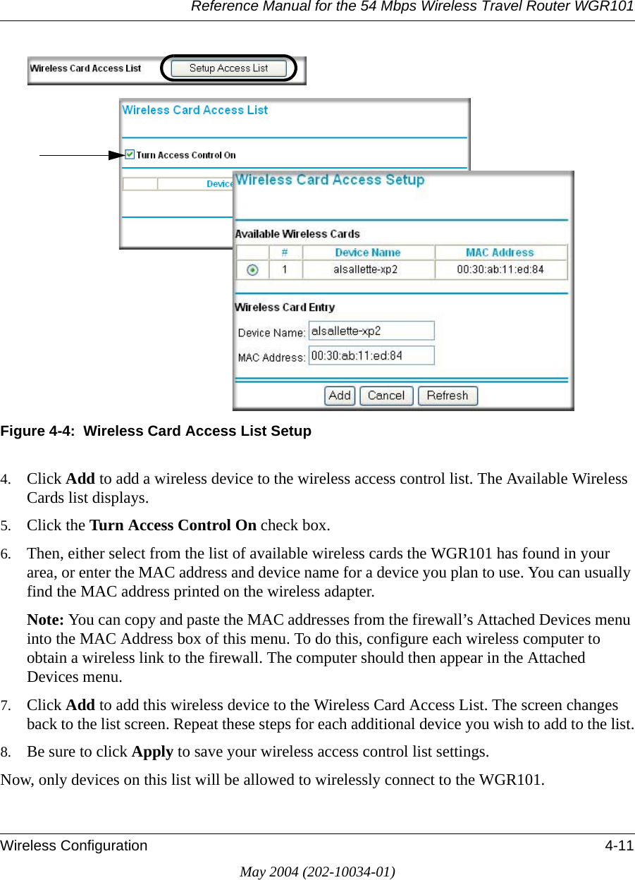Reference Manual for the 54 Mbps Wireless Travel Router WGR101Wireless Configuration 4-11May 2004 (202-10034-01)Figure 4-4:  Wireless Card Access List Setup4. Click Add to add a wireless device to the wireless access control list. The Available Wireless Cards list displays.5. Click the Turn Access Control On check box.6. Then, either select from the list of available wireless cards the WGR101 has found in your area, or enter the MAC address and device name for a device you plan to use. You can usually find the MAC address printed on the wireless adapter.Note: You can copy and paste the MAC addresses from the firewall’s Attached Devices menu into the MAC Address box of this menu. To do this, configure each wireless computer to obtain a wireless link to the firewall. The computer should then appear in the Attached Devices menu.7. Click Add to add this wireless device to the Wireless Card Access List. The screen changes back to the list screen. Repeat these steps for each additional device you wish to add to the list.8. Be sure to click Apply to save your wireless access control list settings.Now, only devices on this list will be allowed to wirelessly connect to the WGR101.