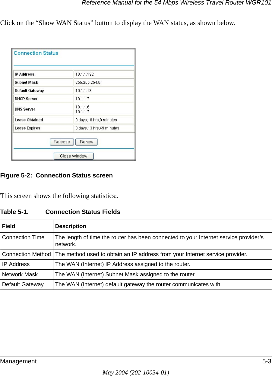 Reference Manual for the 54 Mbps Wireless Travel Router WGR101Management 5-3May 2004 (202-10034-01)Click on the “Show WAN Status” button to display the WAN status, as shown below.Figure 5-2:  Connection Status screenThis screen shows the following statistics:.Table 5-1. Connection Status Fields Field DescriptionConnection Time The length of time the router has been connected to your Internet service provider’s network.Connection Method The method used to obtain an IP address from your Internet service provider.IP Address The WAN (Internet) IP Address assigned to the router.Network Mask The WAN (Internet) Subnet Mask assigned to the router.Default Gateway The WAN (Internet) default gateway the router communicates with.