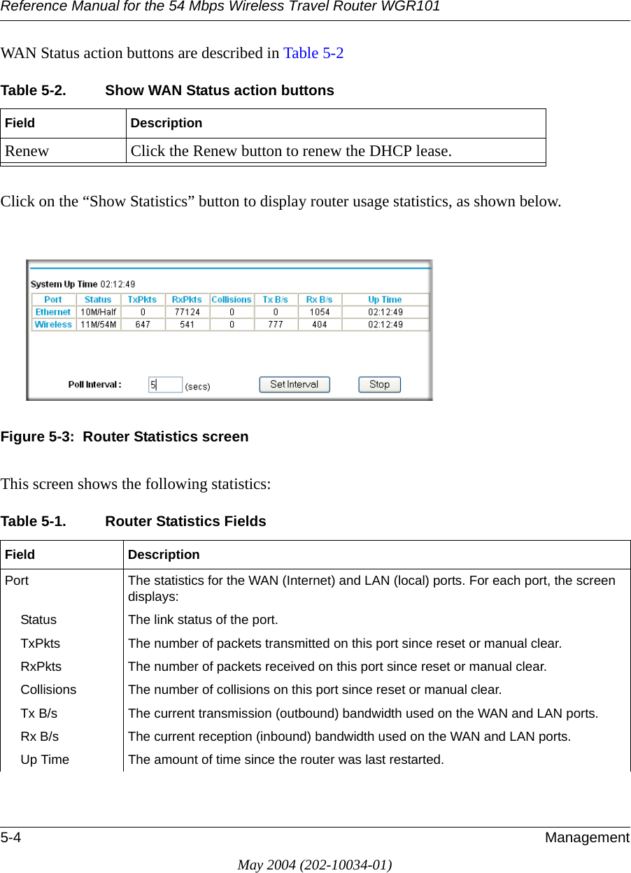 Reference Manual for the 54 Mbps Wireless Travel Router WGR1015-4 ManagementMay 2004 (202-10034-01)WAN Status action buttons are described in Table 5-2Click on the “Show Statistics” button to display router usage statistics, as shown below.Figure 5-3:  Router Statistics screenThis screen shows the following statistics:Table 5-2. Show WAN Status action buttonsField DescriptionRenew Click the Renew button to renew the DHCP lease.Table 5-1. Router Statistics Fields Field DescriptionPort The statistics for the WAN (Internet) and LAN (local) ports. For each port, the screen displays:Status The link status of the port.TxPkts The number of packets transmitted on this port since reset or manual clear.RxPkts The number of packets received on this port since reset or manual clear.Collisions The number of collisions on this port since reset or manual clear.Tx B/s The current transmission (outbound) bandwidth used on the WAN and LAN ports.Rx B/s The current reception (inbound) bandwidth used on the WAN and LAN ports.Up Time The amount of time since the router was last restarted.
