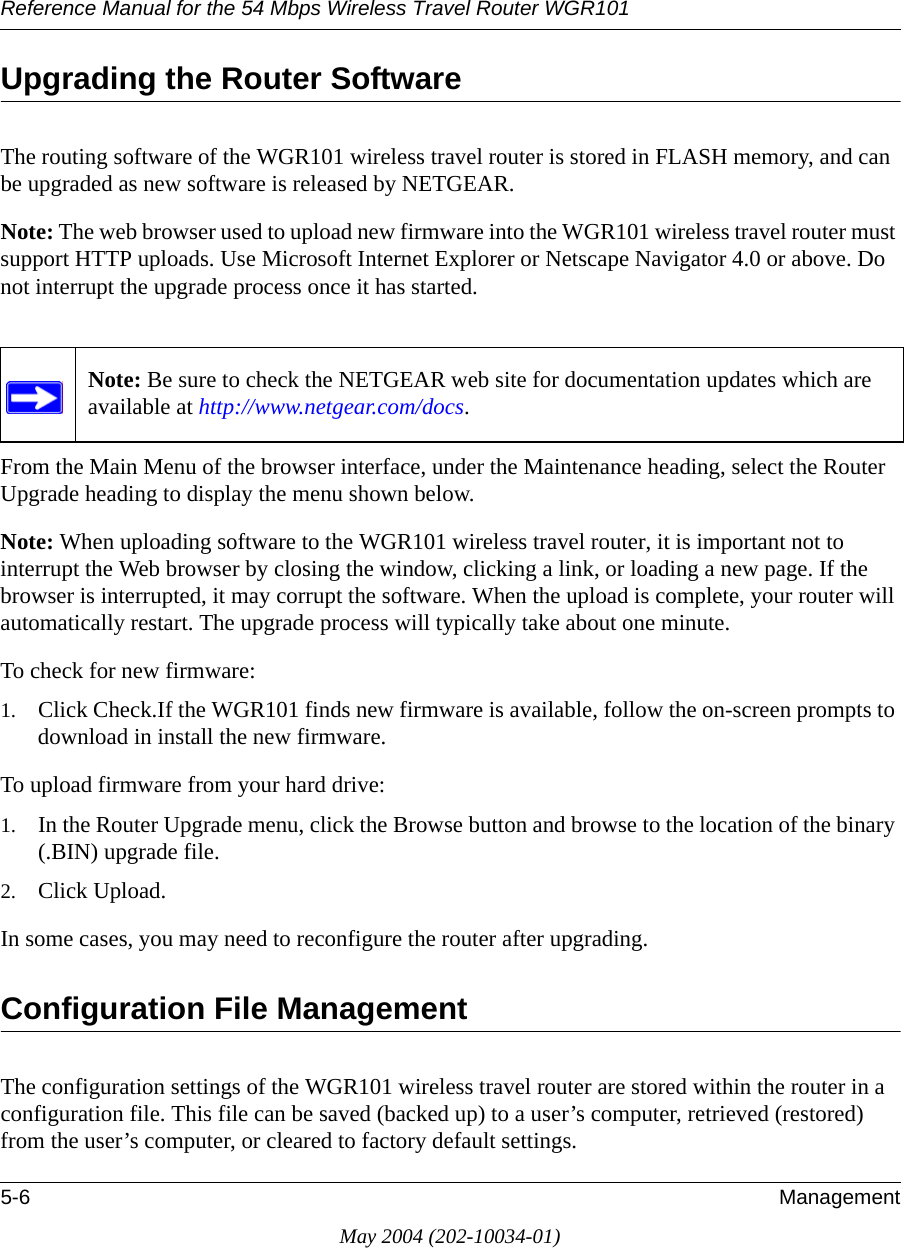 Reference Manual for the 54 Mbps Wireless Travel Router WGR1015-6 ManagementMay 2004 (202-10034-01)Upgrading the Router SoftwareThe routing software of the WGR101 wireless travel router is stored in FLASH memory, and can be upgraded as new software is released by NETGEAR. Note: The web browser used to upload new firmware into the WGR101 wireless travel router must support HTTP uploads. Use Microsoft Internet Explorer or Netscape Navigator 4.0 or above. Do not interrupt the upgrade process once it has started.From the Main Menu of the browser interface, under the Maintenance heading, select the Router Upgrade heading to display the menu shown below. Note: When uploading software to the WGR101 wireless travel router, it is important not to interrupt the Web browser by closing the window, clicking a link, or loading a new page. If the browser is interrupted, it may corrupt the software. When the upload is complete, your router will automatically restart. The upgrade process will typically take about one minute.To check for new firmware:1. Click Check.If the WGR101 finds new firmware is available, follow the on-screen prompts to download in install the new firmware.To upload firmware from your hard drive:1. In the Router Upgrade menu, click the Browse button and browse to the location of the binary (.BIN) upgrade file. 2. Click Upload.In some cases, you may need to reconfigure the router after upgrading.Configuration File ManagementThe configuration settings of the WGR101 wireless travel router are stored within the router in a configuration file. This file can be saved (backed up) to a user’s computer, retrieved (restored) from the user’s computer, or cleared to factory default settings.Note: Be sure to check the NETGEAR web site for documentation updates which are available at http://www.netgear.com/docs.